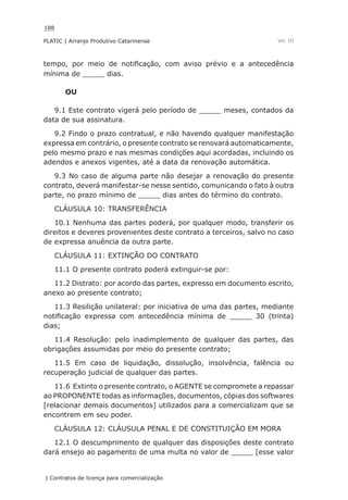 188
PLATIC | Arranjo Produtivo Catarinense
| Contratos de licença para comercialização
Vol. III
tempo, por meio de notificação, com aviso prévio e a antecedência
mínima de _____ dias.
OU
9.1 Este contrato vigerá pelo período de _____ meses, contados da
data de sua assinatura.
9.2 Findo o prazo contratual, e não havendo qualquer manifestação
expressa em contrário, o presente contrato se renovará automaticamente,
pelo mesmo prazo e nas mesmas condições aqui acordadas, incluindo os
adendos e anexos vigentes, até a data da renovação automática.
9.3 No caso de alguma parte não desejar a renovação do presente
contrato, deverá manifestar-se nesse sentido, comunicando o fato à outra
parte, no prazo mínimo de _____ dias antes do término do contrato.
CLÁUSULA 10: TRANSFERÊNCIA
10.1 Nenhuma das partes poderá, por qualquer modo, transferir os
direitos e deveres provenientes deste contrato a terceiros, salvo no caso
de expressa anuência da outra parte.
CLÁUSULA 11: EXTINÇÃO DO CONTRATO
11.1 O presente contrato poderá extinguir-se por:
11.2 Distrato: por acordo das partes, expresso em documento escrito,
anexo ao presente contrato;
11.3 Resilição unilateral: por iniciativa de uma das partes, mediante
notificação expressa com antecedência mínima de _____ 30 (trinta)
dias;
11.4 Resolução: pelo inadimplemento de qualquer das partes, das
obrigações assumidas por meio do presente contrato;
11.5 Em caso de liquidação, dissolução, insolvência, falência ou
recuperação judicial de qualquer das partes.
11.6 Extinto o presente contrato, o AGENTE se compromete a repassar
ao PROPONENTE todas as informações, documentos, cópias dos softwares
[relacionar demais documentos] utilizados para a comercializam que se
encontrem em seu poder.
CLÁUSULA 12: CLÁUSULA PENAL E DE CONSTITUIÇÃO EM MORA
12.1 O descumprimento de qualquer das disposições deste contrato
dará ensejo ao pagamento de uma multa no valor de _____ [esse valor
 