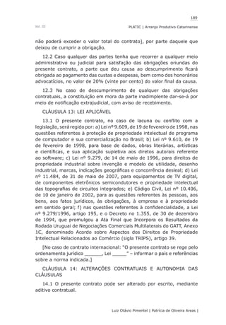 189
Luiz Otávio Pimentel | Patrícia de Oliveira Areas | ﻿﻿﻿﻿
PLATIC | Arranjo Produtivo CatarinenseVol. III
não poderá exceder o valor total do contrato], por parte daquele que
deixou de cumprir a obrigação.
12.2 Caso qualquer das partes tenha que recorrer a qualquer meio
administrativo ou judicial para satisfação das obrigações oriundas do
presente contrato, a parte que deu causa ao descumprimento ficará
obrigada ao pagamento das custas e despesas, bem como dos honorários
advocatícios, no valor de 20% (vinte por cento) do valor final da causa.
12.3 No caso de descumprimento de qualquer das obrigações
contratuais, a constituição em mora da parte inadimplente dar-se-á por
meio de notificação extrajudicial, com aviso de recebimento.
CLÁUSULA 13: LEI APLICÁVEL
13.1 O presente contrato, no caso de lacuna ou conflito com a
legislação, será regido por: a) Lei nº 9.609, de 19 de fevereiro de 1998, nas
questões referentes à proteção de propriedade intelectual de programa
de computador e sua comercialização no Brasil; b) Lei nº 9.610, de 19
de fevereiro de 1998, para base de dados, obras literárias, artísticas
e científicas, e sua aplicação supletiva aos diretos autorais referente
ao software; c) Lei nº 9.279, de 14 de maio de 1996, para direitos de
propriedade industrial sobre invenção e modelo de utilidade, desenho
industrial, marcas, indicações geográficas e concorrência desleal; d) Lei
nº 11.484, de 31 de maio de 2007, para equipamentos de TV digital,
de componentes eletrônicos semicondutores e propriedade intelectual
das topografias de circuitos integrados; e) Código Civil, Lei nº 10.406,
de 10 de janeiro de 2002, para as questões referentes às pessoas, aos
bens, aos fatos jurídicos, às obrigações, à empresa e à propriedade
em sentido geral; f) nas questões referentes à confidencialidade, a Lei
nº 9.279/1996, artigo 195, e o Decreto no 1.355, de 30 de dezembro
de 1994, que promulgou a Ata Final que Incorpora os Resultados da
Rodada Uruguai de Negociações Comerciais Multilaterais do GATT, Anexo
1C, denominado Acordo sobre Aspectos dos Direitos de Propriedade
Intelectual Relacionados ao Comércio (sigla TRIPS), artigo 39.
[No caso de contrato internacional: “O presente contrato se rege pelo
ordenamento jurídico ______, Lei _____” – informar o país e referências
sobre a norma indicada.]
CLÁUSULA 14: ALTERAÇÕES CONTRATUAIS E AUTONOMIA DAS
CLÁUSULAS
14.1 O presente contrato pode ser alterado por escrito, mediante
aditivo contratual.
 