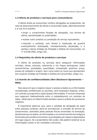 19
Luiz Otávio Pimentel | Patrícia de Oliveira Areas | ﻿﻿﻿﻿
PLATIC | Arranjo Produtivo CatarinenseVol. III
1.3 Oferta de produtos e serviços para consumidores
A oferta direta ao consumidor confere obrigações ao proponente. No
caso de descumprimento da oferta o consumidor pode, alternativamente
e à sua livre escolha:
exigir o cumprimento forçado da obrigação, nos termos da•	
oferta, apresentação ou publicidade;
aceitar outro produto ou prestação de serviço equivalente;•	
rescindir o contrato, com direito à restituição de quantia•	
eventualmente antecipada, monetariamente atualizada, e a
perdas e danos (Código de Proteção e Defesa do Consumidor, Lei
n° 8.078/1990, artigo 35).
1.4 Requisitos da oferta de produtos e serviços
A oferta de produtos ou serviços deve assegurar informações
corretas, claras, precisas, ostensivas e em língua portuguesa, sobre
características, qualidades, quantidade, composição, garantia, preço,
prazos de validade e origem, bem como sobre os riscos que apresentam
aos usuários (Código de Proteção e Defesa do Consumidor, artigo 31).
1.5 Acordo de confidencialidade (Non Disclosure Agreements –
NDA)
Nos casos em que o negócio requer o acesso a dados ou a informações
consideradas confidenciais ou secretas, será necessário elaborar, antes,
um contrato que garanta o sigilo dessas informações. É comum empresas
que negociam habitualmente entre si estabelecerem um contrato de
sigilo, válido para um determinado período e para a análise de sucessivos
negócios.
É importante observar que, para a validade da obrigação de sigilo
entre pessoas jurídicas, deve-se providenciar a emissão de termos de
compromisso, assinados pelas pessoas físicas envolvidas na transação,
declarando que os dados, as informações e os conhecimentos tecnológicos
fornecidos para análise encontram-se protegidos por cópias e depositados
em lugar seguro. Se o proprietário não cuidar, não poderá reclamar se as
informações vierem a ser reveladas a terceiros.
 