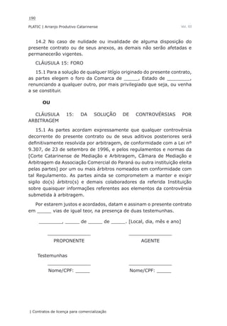 190
PLATIC | Arranjo Produtivo Catarinense
| Contratos de licença para comercialização
Vol. III
14.2 No caso de nulidade ou invalidade de alguma disposição do
presente contrato ou de seus anexos, as demais não serão afetadas e
permanecerão vigentes.
CLÁUSULA 15: FORO
15.1 Para a solução de qualquer litígio originado do presente contrato,
as partes elegem o foro da Comarca de _____, Estado de ________,
renunciando a qualquer outro, por mais privilegiado que seja, ou venha
a se constituir.
OU
CLÁUSULA 15: DA SOLUÇÃO DE CONTROVÉRSIAS POR
ARBITRAGEM
15.1 As partes acordam expressamente que qualquer controvérsia
decorrente do presente contrato ou de seus aditivos posteriores será
definitivamente resolvida por arbitragem, de conformidade com a Lei nº
9.307, de 23 de setembro de 1996, e pelos regulamentos e normas da
[Corte Catarinense de Mediação e Arbitragem, Câmara de Mediação e
Arbitragem da Associação Comercial do Paraná ou outra instituição eleita
pelas partes] por um ou mais árbitros nomeados em conformidade com
tal Regulamento. As partes ainda se comprometem a manter e exigir
sigilo do(s) árbitro(s) e demais colaboradores da referida Instituição
sobre quaisquer informações referentes aos elementos da controvérsia
submetida à arbitragem.
Por estarem justos e acordados, datam e assinam o presente contrato
em _____ vias de igual teor, na presença de duas testemunhas.
________, _____ de _____ de _____. [Local, dia, mês e ano]
_______________ _______________
PROPONENTE AGENTE
Testemunhas
_______________ _______________
Nome/CPF: _____ Nome/CPF: _____
 