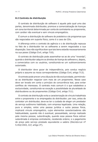 191
Luiz Otávio Pimentel | Patrícia de Oliveira Areas | ﻿﻿﻿﻿
PLATIC | Arranjo Produtivo CatarinenseVol. III
8.2 Contrato de distribuição
O contrato de distribuição de software é aquele pelo qual uma das
partes, denominada distribuidor, promove a comercialização de licenças
em zona territorial determinada por conta do contratante ou proponente,
com caráter não eventual e sem vínculo empregatício.
É comum a distribuição de software de prateleira e de programas que
são negociados em suporte físico, como é o caso de CDs.
A diferença entre o contrato de agência e o de distribuição repousa
no fato de o distribuidor ter os softwares a serem negociados a sua
disposição. Isso não significa dizer que tais bens estarão necessariamente
na sua posse (Código Civil, artigo 710).
O contrato de distribuição pode assemelhar-se ao de uma “revenda”,
quando o distribuidor adquire os direitos de licença do software e, depois,
o comercializa com os usuários, constituindo-se um sublicenciamento
autorizado.
O distribuidor deve gozar de independência, pois conduz negócio
próprio e assume os riscos correspondentes (Código Civil, artigo 713).
O contrato pode prever uma cláusula de não exclusividade, permitindo-
se ao distribuidor negociar com mais de um proponente. Nesse caso
deve ser levado em conta o princípio de concorrência leal, para evitar
conflitos de interesses. O contrato mais comum é o que estabelece a
exclusividade, constituindo-se exceção a possibilidade de pluralidade de
distribuidores ou de proponentes (Código Civil, artigo 711).
O contrato de distribuição evita a caracterização de vínculo trabalhista
entre o proponente e os empregados do distribuidor; por isso, antes de
contratar um distribuidor, deve-se ter o cuidado de eleger um prestador
de serviço autônomo habilitado, com empresa legalizada. Uma relação,
pura e simples, entre uma pessoa jurídica e outra pessoa física,
implicará vínculo empregatício, cujos elementos caracterizadores são
habitualidade, quando não é eventual; pessoalidade, serviço realizado
pela mesma pessoa; subordinação, quando essa pessoa física estiver
subordinada à empresa contratante, recebendo ordens; e o pagamento
de preço pelo serviço prestado equivalente a salário (Decreto-Lei nº
5.452/1943, CLT, artigo 3°).
 