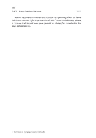 192
PLATIC | Arranjo Produtivo Catarinense
| Contratos de licença para comercialização
Vol. III
Assim, recomenda-se que o distribuidor seja pessoa jurídica ou firma
individual com inscrição empresarial na Junta Comercial do Estado, idônea
e com patrimônio suficiente para garantir as obrigações trabalhistas dos
seus colaboradores.
 