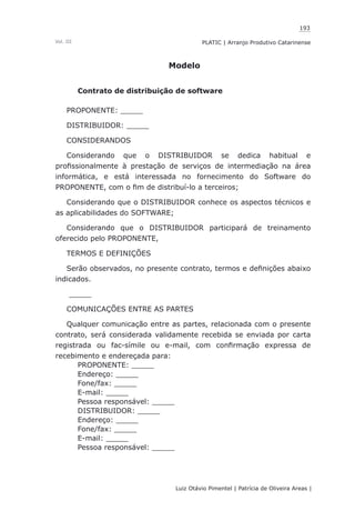 193
Luiz Otávio Pimentel | Patrícia de Oliveira Areas | ﻿﻿﻿﻿
PLATIC | Arranjo Produtivo CatarinenseVol. III
Modelo
Contrato de distribuição de software
PROPONENTE: _____
DISTRIBUIDOR: _____
CONSIDERANDOS
Considerando que o DISTRIBUIDOR se dedica habitual e
profissionalmente à prestação de serviços de intermediação na área
informática, e está interessada no fornecimento do Software do
PROPONENTE, com o fim de distribuí-lo a terceiros;
Considerando que o DISTRIBUIDOR conhece os aspectos técnicos e
as aplicabilidades do SOFTWARE;
Considerando que o DISTRIBUIDOR participará de treinamento
oferecido pelo PROPONENTE,
TERMOS E DEFINIÇÕES
Serão observados, no presente contrato, termos e definições abaixo
indicados.
_____
COMUNICAÇÕES ENTRE AS PARTES
Qualquer comunicação entre as partes, relacionada com o presente
contrato, será considerada validamente recebida se enviada por carta
registrada ou fac-símile ou e-mail, com confirmação expressa de
recebimento e endereçada para:
PROPONENTE: _____
Endereço: _____
Fone/fax: _____
E-mail: _____
Pessoa responsável: _____
DISTRIBUIDOR: _____
Endereço: _____
Fone/fax: _____
E-mail: _____
Pessoa responsável: _____
 