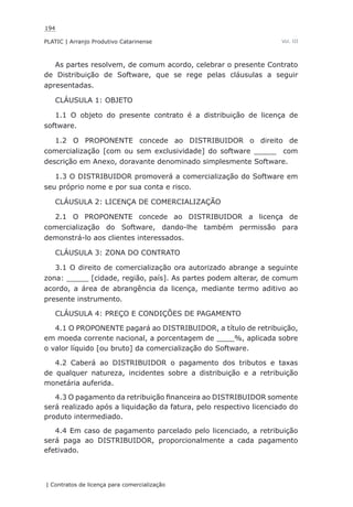 194
PLATIC | Arranjo Produtivo Catarinense
| Contratos de licença para comercialização
Vol. III
As partes resolvem, de comum acordo, celebrar o presente Contrato
de Distribuição de Software, que se rege pelas cláusulas a seguir
apresentadas.
CLÁUSULA 1: OBJETO
1.1 O objeto do presente contrato é a distribuição de licença de
software.
1.2 O PROPONENTE concede ao DISTRIBUIDOR o direito de
comercialização [com ou sem exclusividade] do software _____ com
descrição em Anexo, doravante denominado simplesmente Software.
1.3 O DISTRIBUIDOR promoverá a comercialização do Software em
seu próprio nome e por sua conta e risco.
CLÁUSULA 2: LICENÇA DE COMERCIALIZAÇÃO
2.1 O PROPONENTE concede ao DISTRIBUIDOR a licença de
comercialização do Software, dando-lhe também permissão para
demonstrá-lo aos clientes interessados.
CLÁUSULA 3: ZONA DO CONTRATO
3.1 O direito de comercialização ora autorizado abrange a seguinte
zona: _____ [cidade, região, país]. As partes podem alterar, de comum
acordo, a área de abrangência da licença, mediante termo aditivo ao
presente instrumento.
CLÁUSULA 4: PREÇO E CONDIÇÕES DE PAGAMENTO
4.1 O PROPONENTE pagará ao DISTRIBUIDOR, a título de retribuição,
em moeda corrente nacional, a porcentagem de ____%, aplicada sobre
o valor líquido [ou bruto] da comercialização do Software.
4.2 Caberá ao DISTRIBUIDOR o pagamento dos tributos e taxas
de qualquer natureza, incidentes sobre a distribuição e a retribuição
monetária auferida.
4.3 O pagamento da retribuição financeira ao DISTRIBUIDOR somente
será realizado após a liquidação da fatura, pelo respectivo licenciado do
produto intermediado.
4.4 Em caso de pagamento parcelado pelo licenciado, a retribuição
será paga ao DISTRIBUIDOR, proporcionalmente a cada pagamento
efetivado.
 