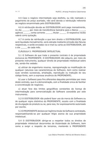 195
Luiz Otávio Pimentel | Patrícia de Oliveira Areas | ﻿﻿﻿﻿
PLATIC | Arranjo Produtivo CatarinenseVol. III
4.5 Caso o negócio intermediado seja desfeito, ou não realizado o
pagamento do preço acertado, não será devida a retribuição referente
ao negócio encaminhado pelo DISTRIBUIDOR.
4.6 A retribuição devida ao DISTRIBUIDOR será paga mensalmente,
no dia _____, por meio de transferência bancária para o Banco _____,
agência _____, conta corrente _____, titular _____. O respectivo recibo
valerá como quitação.
4.7 A conta da retribuição a que tem direito o DISTRIBUIDOR, que
será liquidada mensalmente, será cobrada mediante emissão das faturas
respectivas, e serão enviadas via e-mail ou carta ao DISTRIBUIDOR, até
o dia _____ de cada mês.
CLÁUSULA 5: PROPRIEDADE INTELECTUAL
5.1 O Software de que trata o presente contrato é de propriedade
exclusiva do PROPONENTE. O DISTRIBUIDOR não adquire, por meio do
presente instrumento, qualquer direito de propriedade intelectual sobre
ele, sendo-lhe vedado:
a) utilizar da engenharia reversa, reprogramação ou modificação de
qualquer natureza nas características do Software, bem como realizar
suas versões sucessivas, ampliação, reprodução ou tradução do seu
código-fonte, sem a expressa anuência do PROPONENTE;
b) usar o Software para fins diferentes daqueles permitidos por meio
deste contrato, que é a demonstração, com a finalidade única de facilitar
a concretização de negócios;
c) atuar fora dos limites geográficos constantes da licença de
intermediação para comercialização do Software concedida por este
instrumento.
5.2 O DISTRIBUIDOR não poderá fazer uso da marca do Software ou
de qualquer signo distintivo do PROPONENTE, exceto com a finalidade
de divulgação do produto ou se, para isso, for expressamente autorizado
por escrito.
5.3 O PROPONENTE declara ser legítimo titular do Software contratado,
responsabilizando-se por qualquer litígio acerca da sua propriedade
intelectual.
5.4 O DISTRIBUIDOR obriga-se a respeitar todos os direitos de
propriedade intelectual decorrentes da titularidade do Software, bem
como a exigir o respeito de terceiros, mantendo o PROPONENTE
 
