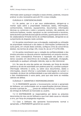 196
PLATIC | Arranjo Produtivo Catarinense
| Contratos de licença para comercialização
Vol. III
informado sobre quaisquer violações a esses direitos, podendo, inclusive
praticar os atos necessários para pôr fim a essa violação.
CLÁUSULA 6: CONFIDENCIALIDADE
6.1 As partes, por si e por seus colaboradores, obrigam-se a
manter sigilo sobre a propriedade intelectual, dados, informações,
conhecimentos, materiais, equipamentos, documentos, informações
técnicas ou comerciais e sobre o presente contrato, não podendo, em
nenhuma hipótese, revelar, reproduzir ou dar conhecimento a terceiros,
tanto durante o período de execução do contrato, quanto após seu término.
Os colaboradores firmarão termo de confidencialidade, obrigando-se ao
cumprimento do disposto neste contrato.
6.2 As partes reconhecem que a divulgação, exploração ou utilização
da propriedade intelectual e dos dados ou informações confidenciais da
outra parte, em virtude deste contrato, configura crime de concorrência
desleal, nos termos do artigo 195, inciso XI, da Lei nº 9.279/1996.
6.3 As partes reconhecem que a violação da confidencialidade e dos
direitos previstos na cláusula anterior representará um prejuízo enorme,
tendo como conseqüência financeira a reparação das perdas e dos
danos causados em decorrência da revelação, publicação, divulgação,
exploração ou qualquer utilização indevida, seja ou não intencional.
6.4. No caso de uma das partes ser chamada, por força de decisão
judicial ou de ato de autoridade com poderes para tal, a prestar qualquer
informação referente à outra, ou sobre seus documentos, dados e
informações, deverá informar a autoridade encarregada de cumprir o
mandado, do dever de confidencialidade a que está adstrito e comunicar
o fato imediatamente à outra parte, para que esta tome as medidas
cabíveis de defesa.
CLÁUSULA 7: GARANTIAS E RESPONSABILIDADES
7.1 O PROPONENTE garante o funcionamento normal e apropriado
do Software, em conformidade com as especificações técnicas (Anexo),
durante o período de _____ [prazo de validade técnica], contado a partir
da entrega do Software ao licenciado ou usuário.
7.2 O DISTRIBUIDOR se responsabiliza por danos ou prejuízos
decorrentes do mau uso do Software a que tiver dado causa ou induzido
a erro, por força de propaganda enganosa.
7.3 Caso o Software não apresente funcionamento normal e
apropriado, o PROPONENTE garantirá ao usuário:
 