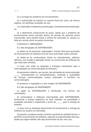 197
Luiz Otávio Pimentel | Patrícia de Oliveira Areas | ﻿﻿﻿﻿
PLATIC | Arranjo Produtivo CatarinenseVol. III
a) a correção do problema de funcionamento;
b) a substituição do produto ou suporte físico por outro, da mesma
espécie, em perfeitas condições de uso;
c) a restituição imediata da quantia paga, monetariamente atualizada;
ou
d) o abatimento proporcional do preço, desde que o problema de
funcionamento tenha ocorrido dentro do período de garantia acima
mencionado. Essa escolha ficará a critério do licenciado ou usuário ou
feita por acordo entre as partes envolvidas.
CLÁUSULA 8: OBRIGAÇÕES
8.1 São obrigações do DISTRIBUIDOR:
a) abster-se de promover negociação e manter filial para promoção
do licenciamento do Software fora da zona autorizada neste contrato;
b) abster-se de comercializar, direta ou indiretamente, software
idêntico, com função e aplicação similar ou concorrente do Software de
que trata este contrato;
c) arcar com todas as despesas e encargos necessários para a
intermediação da comercialização do Software;
d) apresentar relatório, por escrito, das atividades de comercialização
_____ [mensalmente ou semestralmente], contendo a quantidade
de licenças comercializadas, preços praticados e território de
comercialização;
e) preservar a reputação e a boa imagem do PROPONENTE.
8.2 São obrigações do PROPONENTE:
a) pagar ao DISTRIBUIDOR a retribuição, nos termos ora
contratados;
b) comercializar o Software intermediado pelo DISTRIBUIDOR,
fornecendo a licença respectiva no local indicado, na quantidade e
qualidade solicitada e respeitando o prazo de _____ para a entrega do
produto;
c) arcar com as despesas decorrentes do fornecimento e entrega do
Software ao usuário ou licenciado;
d) garantir, a qualquer tempo, durante o período de validade técnica, o
perfeito funcionamento do Software, segundo as especificações técnicas,
desde que algum defeito não seja proveniente de seu mau uso;
 