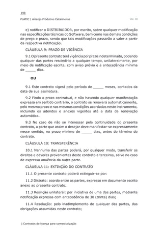 198
PLATIC | Arranjo Produtivo Catarinense
| Contratos de licença para comercialização
Vol. III
e) notificar o DISTRIBUIDOR, por escrito, sobre qualquer modificação
nas especificações técnicas do Software, bem como nas demais condições
de preço e prazo, sendo que tais modificações passarão a valer a partir
da respectiva notificação.
CLÁUSULA 9: PRAZO DE VIGÊNCIA
9.1Opresentecontratoterávigênciaporprazoindeterminado,podendo
qualquer das partes rescindi-lo a qualquer tempo, unilateralmente, por
meio de notificação escrita, com aviso prévio e a antecedência mínima
de _____ dias.
OU
9.1 Este contrato vigerá pelo período de _____ meses, contados da
data de sua assinatura.
9.2 Findo o prazo contratual, e não havendo qualquer manifestação
expressa em sentido contrário, o contrato se renovará automaticamente,
pelo mesmo prazo e nas mesmas condições acordadas neste instrumento,
incluindo os adendos e anexos vigentes até a data da renovação
automática.
9.3 No caso de não se interessar pela continuidade do presente
contrato, a parte que assim o desejar deve manifestar-se expressamente
nesse sentido, no prazo mínimo de _____ dias, antes do término do
contrato.
CLÁUSULA 10: TRANSFERÊNCIA
10.1 Nenhuma das partes poderá, por qualquer modo, transferir os
direitos e deveres provenientes deste contrato a terceiros, salvo no caso
de expressa anuência da outra parte.
CLÁUSULA 11: EXTINÇÃO DO CONTRATO
11.1 O presente contrato poderá extinguir-se por:
11.2 Distrato: acordo entre as partes, expresso em documento escrito
anexo ao presente contrato;
11.3 Resilição unilateral: por iniciativa de uma das partes, mediante
notificação expressa com antecedência de 30 (trinta) dias;
11.4 Resolução: pelo inadimplemento de qualquer das partes, das
obrigações assumidas neste contrato;
 