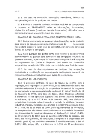 199
Luiz Otávio Pimentel | Patrícia de Oliveira Areas | ﻿﻿﻿﻿
PLATIC | Arranjo Produtivo CatarinenseVol. III
11.5 Em caso de liquidação, dissolução, insolvência, falência ou
recuperação judicial de qualquer das partes.
11.6 Extinto o presente contrato, o DISTRIBUIDOR se compromete
a repassar ao PROPONENTE todas as informações, documentos,
cópias dos softwares [relacionar demais documentos] utilizados para a
comercializam que se encontrem em seu poder.
CLÁUSULA 12: CLÁUSULA PENAL E DE CONSTITUIÇÃO EM MORA
12.1 O descumprimento de qualquer das disposições deste contrato
dará ensejo ao pagamento de uma multa no valor de _____ [esse valor
não poderá exceder o valor total do contrato], por parte da parte que
deixou de cumprir a obrigação.
12.2 Caso qualquer das partes tenha que recorrer a qualquer meio
administrativo ou judicial para satisfação das obrigações oriundas do
presente contrato, a parte que for considerada culpada ficará obrigada
ao pagamento das custas e despesas, bem como dos honorários
advocatícios, no valor de 20% (vinte por cento) do valor final da causa.
12.3 No caso de descumprimento de qualquer das obrigações
contratuais, a constituição em mora da parte inadimplente dar-se-á por
meio de notificação extrajudicial, com aviso de recebimento.
CLÁUSULA 13: LEI APLICÁVEL
13.1 O presente contrato, no caso de lacuna ou conflito com a
legislação, será regido por: a) Lei nº 9.609, de 19 de fevereiro de 1998, nas
questões referentes à proteção de propriedade intelectual de programa
de computador e sua comercialização no Brasil; b) Lei nº 9.610, de 19
de fevereiro de 1998, para base de dados, obras literárias, artísticas
e científicas, e sua aplicação supletiva aos diretos autorais referente
ao software; c) Lei nº 9.279, de 14 de maio de 1996, para direitos de
propriedade industrial sobre invenção e modelo de utilidade, desenho
industrial, marcas, indicações geográficas e concorrência desleal; d) Lei
nº 11.484, de 31 de maio de 2007, para equipamentos de TV digital,
de componentes eletrônicos semicondutores e propriedade intelectual
das topografias de circuitos integrados; e) Código Civil, Lei nº 10.406,
de 10 de janeiro de 2002, para as questões referentes às pessoas, aos
bens, aos fatos jurídicos, às obrigações, à empresa e à propriedade em
sentido geral; f) nas questões referentes à confidencialidade, a Lei nº
9.279/1996, artigo 195, e o Decreto no 1.355, de 30 de dezembro
 