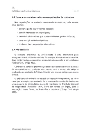 20
PLATIC | Arranjo Produtivo Catarinense
| Negociação de contratos
Vol. III
1.6 Itens a serem observados nas negociações de contratos
Nas negociações de contrato, recomenda-se observar, pelo menos,
cinco pontos:
deixar à parte os problemas pessoais;•	
definir interesses e não posições;•	
descobrir alternativas que possam oferecer ganhos mútuos;•	
usar e exigir critérios objetivos;•	
conhecer bem as próprias alternativas.•	
1.7 Pré-contrato
O contrato preliminar ou pré-contrato é uma alternativa para
assegurar a realização de contrato futuro que, exceto quanto à forma,
deve conter todos os requisitos essenciais do contrato a ser celebrado
(Código Civil, artigo 462).
Concluído o contrato preliminar, e desde que dele não conste cláusula
de arrependimento, qualquer das partes terá o direito de exigir a
celebração do contrato definitivo, fixando um prazo à outra, para que o
efetive.
O pré-contrato deverá ser levado ao registro competente, se for o
caso; por exemplo, um contrato de promessa de cessão de direitos de
um programa de computador, que está registrado no Instituto Nacional
de Propriedade Industrial- INPI, deve ser levado ao órgão, para a
averbação. Dessa forma, será oponível a terceiros (Código Civil, artigo
463).
 