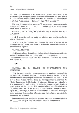 200
PLATIC | Arranjo Produtivo Catarinense
| Contratos de licença para comercialização
Vol. III
de 1994, que promulgou a Ata Final que Incorpora os Resultados da
Rodada Uruguai de Negociações Comerciais Multilaterais do GATT, Anexo
1C, denominado Acordo sobre Aspectos dos Direitos de Propriedade
Intelectual Relacionados ao Comércio (sigla TRIPS), artigo 39.
[No caso de contrato internacional: “O presente contrato se rege pelo
ordenamento jurídico ______, Lei _____” – informar o país e referências
sobre a norma indicada.]
CLÁUSULA 14: ALTERAÇÕES CONTRATUAIS E AUTONOMIA DAS
CLÁUSULAS
14.1 O presente contrato pode ser alterado por escrito, mediante
aditivo contratual.
14.2 No caso de nulidade ou invalidade de alguma disposição do
presente contrato ou de seus anexos, as demais não serão afetadas e
permanecerão vigentes.
CLÁUSULA 15: FORO
15.1 Para a solução de qualquer litígio originado do presente contrato,
as partes elegem o foro da Comarca de _____, Estado de ________,
renunciando a qualquer outro, por mais privilegiado que seja, ou venha
a se constituir.
OU
CLÁUSULA 15: DA SOLUÇÃO DE CONTROVÉRSIAS POR
ARBITRAGEM
15.1 As partes acordam expressamente que qualquer controvérsia
decorrente do presente contrato ou de seus aditivos posteriores será
definitivamente resolvida por arbitragem, de conformidade com a Lei nº
9.307, de 23 de setembro de 1996, e pelos regulamentos e normas da
[Corte Catarinense de Mediação e Arbitragem, Câmara de Mediação e
Arbitragem da Associação Comercial do Paraná ou outra instituição eleita
pelas partes] por um ou mais árbitros nomeados em conformidade com
tal Regulamento. As partes ainda se comprometem a manter e exigir
sigilo do(s) árbitro(s) e demais colaboradores da referida Instituição
sobre quaisquer informações referentes aos elementos da controvérsia
submetida à arbitragem.
Por estarem justos e acordados, datam e assinam o presente contrato
em _____ vias de igual teor, na presença de duas testemunhas.
 
