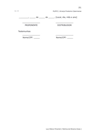 201
Luiz Otávio Pimentel | Patrícia de Oliveira Areas | ﻿﻿﻿﻿
PLATIC | Arranjo Produtivo CatarinenseVol. III
________, _____ de _____ de _____. [Local, dia, mês e ano]
_______________ _______________
PROPONENTE DISTRIBUIDOR
Testemunhas
_______________ _______________
Nome/CPF: _____ Nome/CPF: _____
 