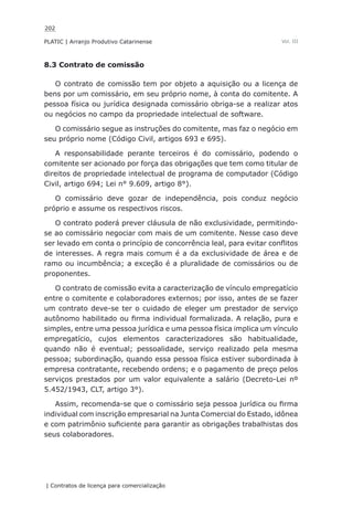 202
PLATIC | Arranjo Produtivo Catarinense
| Contratos de licença para comercialização
Vol. III
8.3 Contrato de comissão
O contrato de comissão tem por objeto a aquisição ou a licença de
bens por um comissário, em seu próprio nome, à conta do comitente. A
pessoa física ou jurídica designada comissário obriga-se a realizar atos
ou negócios no campo da propriedade intelectual de software.
O comissário segue as instruções do comitente, mas faz o negócio em
seu próprio nome (Código Civil, artigos 693 e 695).
A responsabilidade perante terceiros é do comissário, podendo o
comitente ser acionado por força das obrigações que tem como titular de
direitos de propriedade intelectual de programa de computador (Código
Civil, artigo 694; Lei n° 9.609, artigo 8°).
O comissário deve gozar de independência, pois conduz negócio
próprio e assume os respectivos riscos.
O contrato poderá prever cláusula de não exclusividade, permitindo-
se ao comissário negociar com mais de um comitente. Nesse caso deve
ser levado em conta o princípio de concorrência leal, para evitar conflitos
de interesses. A regra mais comum é a da exclusividade de área e de
ramo ou incumbência; a exceção é a pluralidade de comissários ou de
proponentes.
O contrato de comissão evita a caracterização de vínculo empregatício
entre o comitente e colaboradores externos; por isso, antes de se fazer
um contrato deve-se ter o cuidado de eleger um prestador de serviço
autônomo habilitado ou firma individual formalizada. A relação, pura e
simples, entre uma pessoa jurídica e uma pessoa física implica um vínculo
empregatício, cujos elementos caracterizadores são habitualidade,
quando não é eventual; pessoalidade, serviço realizado pela mesma
pessoa; subordinação, quando essa pessoa física estiver subordinada à
empresa contratante, recebendo ordens; e o pagamento de preço pelos
serviços prestados por um valor equivalente a salário (Decreto-Lei nº
5.452/1943, CLT, artigo 3°).
Assim, recomenda-se que o comissário seja pessoa jurídica ou firma
individual com inscrição empresarial na Junta Comercial do Estado, idônea
e com patrimônio suficiente para garantir as obrigações trabalhistas dos
seus colaboradores.
 