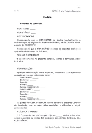 203
Luiz Otávio Pimentel | Patrícia de Oliveira Areas | ﻿﻿﻿﻿
PLATIC | Arranjo Produtivo CatarinenseVol. III
Modelo
Contrato de comissão
COMITENTE: _____
COMISSÁRIO: ____
CONSIDERANDOS
Considerando que o COMISSÁRIO se dedica habitualmente à
intermediação de negócios na área de informática, em seu próprio nome,
à conta do COMITENTE;
Considerando que o COMISSÁRIO conhece os aspectos técnicos e
aplicabilidades da área de Software;
TERMOS E DEFINIÇÕES
Serão observados, no presente contrato, termos e definições abaixo
indicados.
_____
COMUNICAÇÕES
Qualquer comunicação entre as partes, relacionada com o presente
contrato, deverá ser endereçada para:
COMITENTE: _____
Endereço: _____
Fone/Fax: _____
E-mail: _____
Pessoa responsável: _____
COMISSÁRIO: _____
Endereço: _____
Fone/Fax: _____
E-mail: _____
Pessoa responsável: _____
As partes resolvem, de comum acordo, celebrar o presente Contrato
de Comissão, que se rege pelas condições e cláusulas a seguir
apresentadas.
CLÁUSULA 1: OBJETO
1.1 O presente contrato tem por objeto a _____ [definir e descrever
opção: aquisição ou licença de], doravante denominado Software, pelo
COMISSÁRIO.
 