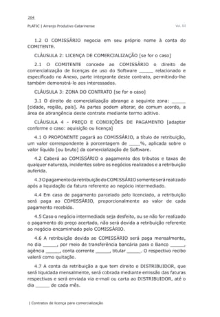 204
PLATIC | Arranjo Produtivo Catarinense
| Contratos de licença para comercialização
Vol. III
1.2 O COMISSÁRIO negocia em seu próprio nome à conta do
COMITENTE.
CLÁUSULA 2: LICENÇA DE COMERCIALIZAÇÃO [se for o caso]
2.1 O COMITENTE concede ao COMISSÁRIO o direito de
comercialização de licenças de uso do Software _____ relacionado e
especificado no Anexo, parte integrante deste contrato, permitindo-lhe
também demonstrá-lo aos interessados.
CLÁUSULA 3: ZONA DO CONTRATO [se for o caso]
3.1 O direito de comercialização abrange a seguinte zona: _____
[cidade, região, país]. As partes podem alterar, de comum acordo, a
área de abrangência deste contrato mediante termo aditivo.
CLÁUSULA 4 - PREÇO E CONDIÇÕES DE PAGAMENTO [adaptar
conforme o caso: aquisição ou licença]
4.1 O PROPONENTE pagará ao COMISSÁRIO, a título de retribuição,
um valor correspondente à porcentagem de ____%, aplicada sobre o
valor líquido [ou bruto] da comercialização de Software.
4.2 Caberá ao COMISSÁRIO o pagamento dos tributos e taxas de
qualquer natureza, incidentes sobre os negócios realizados e a retribuição
auferida.
4.3OpagamentodaretribuiçãodoCOMISSÁRIOsomenteserárealizado
após a liquidação da fatura referente ao negócio intermediado.
4.4 Em caso de pagamento parcelado pelo licenciado, a retribuição
será paga ao COMISSÁRIO, proporcionalmente ao valor de cada
pagamento recebido.
4.5 Caso o negócio intermediado seja desfeito, ou se não for realizado
o pagamento do preço acertado, não será devida a retribuição referente
ao negócio encaminhado pelo COMISSÁRIO.
4.6 A retribuição devida ao COMISSÁRIO será paga mensalmente,
no dia _____, por meio de transferência bancária para o Banco _____,
agência _____, conta corrente _____, titular _____. O respectivo recibo
valerá como quitação.
4.7 A conta da retribuição a que tem direito o DISTRIBUIDOR, que
será liquidada mensalmente, será cobrada mediante emissão das faturas
respectivas e será enviada via e-mail ou carta ao DISTRIBUIDOR, até o
dia _____ de cada mês.
 