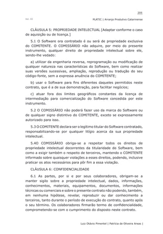 205
Luiz Otávio Pimentel | Patrícia de Oliveira Areas | ﻿﻿﻿﻿
PLATIC | Arranjo Produtivo CatarinenseVol. III
CLÁUSULA 5: PROPRIEDADE INTELECTUAL [Adaptar conforme o caso
de aquisição ou de licença.]
5.1 O Software ora contratado é ou será de propriedade exclusiva
do COMITENTE. O COMISSÁRIO não adquire, por meio do presente
instrumento, qualquer direito de propriedade intelectual sobre ele,
sendo-lhe vedado:
a) utilizar da engenharia reversa, reprogramação ou modificação de
qualquer natureza nas características do Software, bem como realizar
suas versões sucessivas, ampliação, reprodução ou tradução do seu
código-fonte, sem a expressa anuência do COMITENTE;
b) usar o Software para fins diferentes daqueles permitidos neste
contrato, que é a de sua demonstração, para facilitar negócios;
c) atuar fora dos limites geográficos constantes da licença de
intermediação para comercialização do Software concedida por este
instrumento.
5.2 O COMISSÁRIO não poderá fazer uso da marca do Software ou
de qualquer signo distintivo do COMITENTE, exceto se expressamente
autorizado para isso.
5.3 O COMITENTE declara ser o legítimo titular do Software contratado,
responsabilizando-se por qualquer litígio acerca da sua propriedade
intelectual.
5.4O COMISSÁRIO obriga-se a respeitar todos os direitos de
propriedade intelectual decorrentes da titularidade do Software, bem
como a exigir também o respeito de terceiros, mantendo o COMITENTE
informado sobre quaisquer violações a esses direitos, podendo, inclusive
praticar os atos necessários para pôr fim a essa violação.
CLÁUSULA 6: CONFIDENCIALIDADE
6.1 As partes, por si e por seus colaboradores, obrigam-se a
manter sigilo sobre a propriedade intelectual, dados, informações,
conhecimentos, materiais, equipamentos, documentos, informações
técnicas ou comerciais e sobre o presente contrato não podendo, também,
em nenhuma hipótese, revelar, reproduzir ou dar conhecimento a
terceiros, tanto durante o período de execução do contrato, quanto após
o seu término. Os colaboradores firmarão termo de confidencialidade,
comprometendo-se com o cumprimento do disposto neste contrato.
 