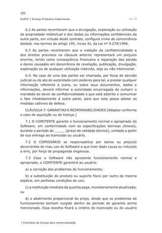 206
PLATIC | Arranjo Produtivo Catarinense
| Contratos de licença para comercialização
Vol. III
6.2 As partes reconhecem que a divulgação, exploração ou utilização
da propriedade intelectual e dos dados ou informações confidenciais da
outra parte, em virtude deste contrato, configura crime de concorrência
desleal, nos termos do artigo 195, inciso XI, da Lei nº 9.279/1996.
6.3 As partes reconhecem que a violação da confidencialidade e
dos direitos previstos na cláusula anterior representará um prejuízo
enorme, tendo como conseqüência financeira a reparação das perdas
e danos causados em decorrência de revelação, publicação, divulgação,
exploração ou de qualquer utilização indevida, seja ou não intencional.
6.4. No caso de uma das partes ser chamada, por força de decisão
judicial ou de ato de autoridade com poderes para tal, a prestar qualquer
informação referente à outra, ou sobre seus documentos, dados e
informações, deverá informar a autoridade encarregada de cumprir o
mandado do dever de confidencialidade a que está adstrito e comunicar
o fato imediatamente à outra parte, para que esta possa adotar as
medidas cabíveis de defesa.
CLÁUSULA 7: GARANTIAS E RESPONSABILIDADES [Adaptar conforme
o caso de aquisição ou de licença.]
7.1 O COMITENTE garante o funcionamento normal e apropriado do
Software, em conformidade com as especificações técnicas (Anexo),
durante o período de _____ [prazo de validade técnica], contado a partir
de sua entrega ao licenciado ou usuário.
7.2 O COMISSÁRIO se responsabiliza por danos ou prejuízo
decorrentes do mau uso do Software a que tiver dado causa ou induzido
a erro, por força de propaganda enganosa.
7.3 Caso o Software não apresente funcionamento normal e
apropriado, o COMITENTE garantirá ao usuário:
a) a correção dos problemas de funcionamento;
b) a substituição do produto ou suporte físico por outro da mesma
espécie, em perfeitas condições de uso;
c) a restituição imediata da quantia paga, monetariamente atualizada;
ou
d) o abatimento proporcional do preço, desde que os problemas de
funcionamento tenham surgido dentro do período de garantia acima
mencionado. Essa escolha ficará a critério do licenciado ou do usuário
 