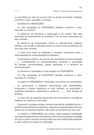 207
Luiz Otávio Pimentel | Patrícia de Oliveira Areas | ﻿﻿﻿﻿
PLATIC | Arranjo Produtivo CatarinenseVol. III
ou será feita por meio de acordo entre as partes envolvidas. [Adaptar
conforme o caso: aquisição ou licença.]
CLÁUSULA 8: OBRIGAÇÕES
8.1 São obrigações do COMISSÁRIO [Adaptar conforme o caso:
aquisição ou licença.]:
a) abster-se de promover a negociação e de manter filial para
promoção do licenciamento do Software, fora da zona autorizada por
este contrato;
b) abster-se de comercializar, direta ou indiretamente, software
idêntico, com função e aplicação similar ou concorrente do Software de
que trata este contrato;
c) arcar com todas as despesas e encargos necessários para a
intermediação da comercialização do Software;
d) apresentar relatório, por escrito, das atividades de comercialização
_____ [mensalmente ou semestralmente], contendo a quantidade
de licenças comercializadas, preços praticados e o território de
comercialização;
e) preservar a reputação e a boa imagem do PROPONENTE.
8.2 São obrigações do COMITENTE [Adaptar conforme o caso:
aquisição ou licença.]:
a) pagar ao COMISSÁRIO a retribuição, nos termos ora contratados;
b) comercializar o Software intermediado pelo COMISSÁRIO,
fornecendo a licença respectiva no local indicado, na quantidade e
qualidade solicitada e respeitando o prazo de _____ para entrega do
produto;
c) arcar com as despesas decorrentes do fornecimento e entrega do
Software ao usuário ou licenciado;
d) garantir, a qualquer tempo, durante o período de validade técnica, o
perfeito funcionamento do Software, segundo as especificações técnicas,
desde que os eventuais defeitos não sejam provenientes de mau uso;
e) notificar o COMISSÁRIO, por escrito, sobre qualquer modificação
nas especificações técnicas do Software, bem como nas demais condições
de preço e prazo, ficando convencionado que tais modificações passarão
a valer a partir da respectiva notificação.
 