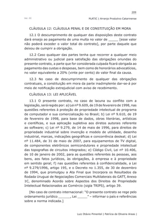 209
Luiz Otávio Pimentel | Patrícia de Oliveira Areas | ﻿﻿﻿﻿
PLATIC | Arranjo Produtivo CatarinenseVol. III
CLÁUSULA 12: CLÁUSULA PENAL E DE CONSTITUIÇÃO EM MORA
12.1 O descumprimento de qualquer das disposições deste contrato
dará ensejo ao pagamento de uma multa no valor de _____ [esse valor
não poderá exceder o valor total do contrato], por parte daquele que
deixou de cumprir a obrigação.
12.2 Caso qualquer das partes tenha que recorrer a qualquer meio
administrativo ou judicial para satisfação das obrigações oriundas do
presente contrato, a parte que for considerada culpada ficará obrigada ao
pagamento das custas e despesas, bem como de honorários advocatícios,
no valor equivalente a 20% (vinte por cento) do valor final da causa.
12.3 No caso de descumprimento de qualquer das obrigações
contratuais, a constituição em mora da parte inadimplente dar-se-á por
meio de notificação extrajudicial com aviso de recebimento.
CLÁUSULA 13: LEI APLICÁVEL
13.1 O presente contrato, no caso de lacuna ou conflito com a
legislação, será regido por: a) Lei nº 9.609, de 19 de fevereiro de 1998, nas
questões referentes à proteção de propriedade intelectual de programa
de computador e sua comercialização no Brasil; b) Lei nº 9.610, de 19
de fevereiro de 1998, para base de dados, obras literárias, artísticas
e científicas, e sua aplicação supletiva aos diretos autorais referente
ao software; c) Lei nº 9.279, de 14 de maio de 1996, para direitos de
propriedade industrial sobre invenção e modelo de utilidade, desenho
industrial, marcas, indicações geográficas e concorrência desleal; d) Lei
nº 11.484, de 31 de maio de 2007, para equipamentos de TV digital,
de componentes eletrônicos semicondutores e propriedade intelectual
das topografias de circuitos integrados; e) Código Civil, Lei nº 10.406,
de 10 de janeiro de 2002, para as questões referentes às pessoas, aos
bens, aos fatos jurídicos, às obrigações, à empresa e à propriedade
em sentido geral; f) nas questões referentes à confidencialidade, a Lei
nº 9.279/1996, artigo 195, e o Decreto no 1.355, de 30 de dezembro
de 1994, que promulgou a Ata Final que Incorpora os Resultados da
Rodada Uruguai de Negociações Comerciais Multilaterais do GATT, Anexo
1C, denominado Acordo sobre Aspectos dos Direitos de Propriedade
Intelectual Relacionados ao Comércio (sigla TRIPS), artigo 39.
[No caso de contrato internacional: “O presente contrato se rege pelo
ordenamento jurídico ______, Lei _____” – informar o país e referências
sobre a norma indicada.]
 