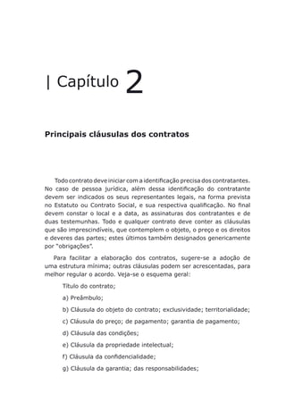 Principais cláusulas dos contratos
| Capítulo 2
Principais cláusulas dos contratos
Todo contrato deve iniciar com a identificação precisa dos contratantes.
No caso de pessoa jurídica, além dessa identificação do contratante
devem ser indicados os seus representantes legais, na forma prevista
no Estatuto ou Contrato Social, e sua respectiva qualificação. No final
devem constar o local e a data, as assinaturas dos contratantes e de
duas testemunhas. Todo e qualquer contrato deve conter as cláusulas
que são imprescindíveis, que contemplem o objeto, o preço e os direitos
e deveres das partes; estes últimos também designados genericamente
por “obrigações”.
Para facilitar a elaboração dos contratos, sugere-se a adoção de
uma estrutura mínima; outras cláusulas podem ser acrescentadas, para
melhor regular o acordo. Veja-se o esquema geral:
Título do contrato;
a) Preâmbulo;
b) Cláusula do objeto do contrato; exclusividade; territorialidade;
c) Cláusula do preço; de pagamento; garantia de pagamento;
d) Cláusula das condições;
e) Cláusula da propriedade intelectual;
f) Cláusula da confidencialidade;
g) Cláusula da garantia; das responsabilidades;
 