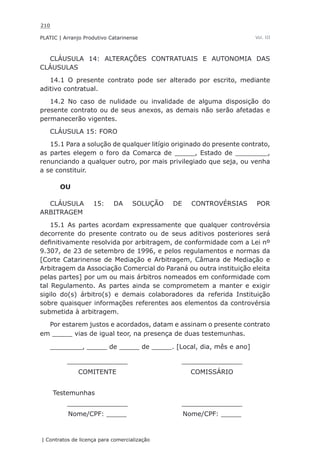 210
PLATIC | Arranjo Produtivo Catarinense
| Contratos de licença para comercialização
Vol. III
CLÁUSULA 14: ALTERAÇÕES CONTRATUAIS E AUTONOMIA DAS
CLÁUSULAS
14.1 O presente contrato pode ser alterado por escrito, mediante
aditivo contratual.
14.2 No caso de nulidade ou invalidade de alguma disposição do
presente contrato ou de seus anexos, as demais não serão afetadas e
permanecerão vigentes.
CLÁUSULA 15: FORO
15.1 Para a solução de qualquer litígio originado do presente contrato,
as partes elegem o foro da Comarca de _____, Estado de ________,
renunciando a qualquer outro, por mais privilegiado que seja, ou venha
a se constituir.
OU
CLÁUSULA 15: DA SOLUÇÃO DE CONTROVÉRSIAS POR
ARBITRAGEM
15.1 As partes acordam expressamente que qualquer controvérsia
decorrente do presente contrato ou de seus aditivos posteriores será
definitivamente resolvida por arbitragem, de conformidade com a Lei nº
9.307, de 23 de setembro de 1996, e pelos regulamentos e normas da
[Corte Catarinense de Mediação e Arbitragem, Câmara de Mediação e
Arbitragem da Associação Comercial do Paraná ou outra instituição eleita
pelas partes] por um ou mais árbitros nomeados em conformidade com
tal Regulamento. As partes ainda se comprometem a manter e exigir
sigilo do(s) árbitro(s) e demais colaboradores da referida Instituição
sobre quaisquer informações referentes aos elementos da controvérsia
submetida à arbitragem.
Por estarem justos e acordados, datam e assinam o presente contrato
em _____ vias de igual teor, na presença de duas testemunhas.
________, _____ de _____ de _____. [Local, dia, mês e ano]
_______________ _______________
COMITENTE COMISSÁRIO
Testemunhas
_______________ _______________
Nome/CPF: _____ Nome/CPF: _____
 