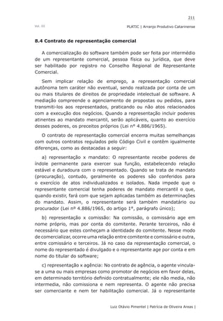 211
Luiz Otávio Pimentel | Patrícia de Oliveira Areas | ﻿﻿﻿﻿
PLATIC | Arranjo Produtivo CatarinenseVol. III
8.4 Contrato de representação comercial
A comercialização do software também pode ser feita por intermédio
de um representante comercial, pessoa física ou jurídica, que deve
ser habilitado por registro no Conselho Regional de Representante
Comercial.
Sem implicar relação de emprego, a representação comercial
autônoma tem caráter não eventual, sendo realizada por conta de um
ou mais titulares de direitos de propriedade intelectual de software. A
mediação compreende o agenciamento de propostas ou pedidos, para
transmiti-los aos representados, praticando ou não atos relacionados
com a execução dos negócios. Quando a representação incluir poderes
atinentes ao mandato mercantil, serão aplicáveis, quanto ao exercício
desses poderes, os preceitos próprios (Lei n° 4.886/1965).
O contrato de representação comercial encerra muitas semelhanças
com outros contratos regulados pelo Código Civil e contêm igualmente
diferenças, como as destacadas a seguir:
a) representação x mandato: O representante recebe poderes de
índole permanente para exercer sua função, estabelecendo relação
estável e duradoura com o representado. Quando se trata de mandato
(procuração), contudo, geralmente os poderes são conferidos para
o exercício de atos individualizados e isolados. Nada impede que o
representante comercial tenha poderes de mandato mercantil o que,
quando existir, fará com que sejam aplicadas também as determinações
do mandato. Assim, o representante será também mandatário ou
procurador (Lei nº 4.886/1965, do artigo 1°, parágrafo único);
b) representação x comissão: Na comissão, o comissário age em
nome próprio, mas por conta do comitente. Perante terceiros, não é
necessário que estes conheçam a identidade do comitente. Nesse modo
de comercializar, ocorre uma relação entre comitente e comissário e outra,
entre comissário e terceiros. Já no caso da representação comercial, o
nome do representado é divulgado e o representante age por conta e em
nome do titular do software;
c) representação x agência: No contrato de agência, o agente vincula-
se a uma ou mais empresas como promotor de negócios em favor delas,
em determinado território definido contratualmente; ele não media, não
intermedia, não comissiona e nem representa. O agente não precisa
ser comerciante e nem ter habilitação comercial. Já o representante
 