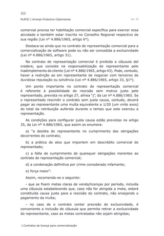212
PLATIC | Arranjo Produtivo Catarinense
| Contratos de licença para comercialização
Vol. III
comercial precisa ter habilitação comercial específica para exercer essa
atividade e também estar inscrito no Conselho Regional respectivo de
sua região (Lei n° 4.886/1965, artigo 6°).
Destaca-se ainda que no contrato de representação comercial para a
comercialização de software pode ou não ser concedida a exclusividade
(Lei nº 4.886/1965, artigo 31).
No contrato de representação comercial é proibida a cláusula del
credere, que consiste na responsabilização do representante pelo
inadimplemento do cliente (Lei nº 4.886/1965, artigo 43). Pode, contudo,
haver a restrição ao em representante de negociar com terceiros de
duvidosa reputação ou solvência (Lei nº 4.886/1965, artigo 33, §1°).
Um ponto importante no contrato de representação comercial
é referente à possibilidade de rescisão sem motivo justo pelo
representado, prevista no artigo 27, alínea “j”, da Lei nº 4.886/1965. Se
o representado rescindir o contrato sem justa causa, contudo, deverá
pagar ao representante uma multa equivalente a 1/20 (um vinte avos)
do total da retribuição auferida durante o tempo que este exerceu a
representação.
As condições para configurar justa causa estão previstas no artigo
35, da Lei nº 4.886/1965, que assim os enumera:
a) “a desídia do representante no cumprimento das obrigações
decorrentes do contrato;
b) a prática de atos que importem em descrédito comercial do
representado;
c) a falta de cumprimento de quaisquer obrigações inerentes ao
contrato de representação comercial;
d) a condenação definitiva por crime considerado infamante;
e) força maior”.
Assim, recomenda-se o seguinte:
- que se fixem metas claras de venda/licenças por período, incluída
uma cláusula estabelecendo que, caso não for atingida a meta, estará
constituída causa justa para a rescisão do contrato, não ensejando o
pagamento da multa;
- no caso de o contrato conter previsão de exclusividade, é
conveniente a inclusão de cláusula que permita retirar a exclusividade
do representante, caso as metas contratadas não sejam atingidas;
 
