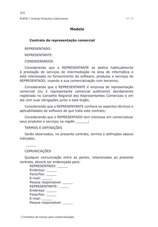 214
PLATIC | Arranjo Produtivo Catarinense
| Contratos de licença para comercialização
Vol. III
Modelo
Contrato de representação comercial
REPRESENTADO:
REPRESENTANTE:
CONSIDERANDOS
Considerando que o REPRESENTANTE se dedica habitualmente
à prestação de serviços de intermediação na área de informática e
está interessado no fornecimento do software, produtos e serviços do
REPRESENTADO, visando a sua comercialização com terceiros;
Considerando que o REPRESENTANTE é empresa de representação
comercial [ou é representante comercial autônomo] devidamente
registrada no Conselho Regional dos Representantes Comerciais e em
dia com suas obrigações junto a este órgão;
Considerando que o REPRESENTANTE conhece os aspectos técnicos e
aplicabilidades do software de que trata este contrato;
Considerando que o REPRESENTADO tem interesse em comercializar
seus produtos e serviços na região ______;
TERMOS E DEFINIÇÕES
Serão observados, no presente contrato, termos e definições abaixo
indicados.
_____
COMUNICAÇÕES
Qualquer comunicação entre as partes, relacionadas ao presente
contrato, deverá ser endereçada para:
REPRESENTADO: _____
Endereço: _____
Fone/Fax: _____
E-mail: _____
Pessoa responsável: _____
REPRESENTANTE: _____
Endereço: _____
Fone/Fax: _____
E-mail: _____
Pessoa responsável: _____
 