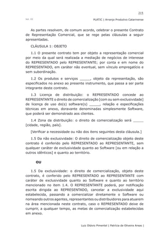215
Luiz Otávio Pimentel | Patrícia de Oliveira Areas | ﻿﻿﻿﻿
PLATIC | Arranjo Produtivo CatarinenseVol. III
As partes resolvem, de comum acordo, celebrar o presente Contrato
de Representação Comercial, que se rege pelas cláusulas a seguir
apresentadas.
CLÁUSULA 1: OBJETO
1.1 O presente contrato tem por objeto a representação comercial
por meio da qual será realizada a mediação de negócios de interesse
do REPRESENTADO pelo REPRESENTANTE; por conta e em nome do
REPRESENTADO, em caráter não eventual, sem vínculo empregatício e
sem subordinação.
1.2 Os produtos e serviços _____, objeto da representação, são
especificados no anexo ao presente instrumento, que passa a ser parte
integrante deste contrato.
1.3 Licença de distribuição: o REPRESENTADO concede ao
REPRESENTANTE o direito de comercialização [com ou sem exclusividade]
de licença de uso do(s) software(s) _____, relação e especificações
técnicas em anexo, doravante denominadas simplesmente Software,
que poderá ser demonstrado aos clientes.
1.4 Zona da distribuição: o direito de comercialização será _____
[cidade, região, país].
[Verificar a necessidade ou não dos itens seguintes desta cláusula.]
1.5 Da não exclusividade: O direito de comercialização objeto deste
contrato é conferido pelo REPRESENTADO ao REPRESENTANTE, sem
qualquer caráter de exclusividade quanto ao Software [ou em relação a
outros idênticos] e quanto ao território.
OU
1.5 Da exclusividade: o direito de comercialização, objeto deste
contrato, é conferido pelo REPRESENTADO ao REPRESENTANTE com
caráter de exclusividade quanto ao Software e quanto ao território
mencionado no item 1.4. O REPRESENTANTE poderá, por notificação
escrita dirigida ao REPRESENTADO, cancelar a exclusividade aqui
estabelecida, passando a comercializar diretamente o Software ou
nomeando outros agentes, representantes ou distribuidores para atuarem
na área mencionada neste contrato, caso o REPRESENTADO deixe de
cumprir, a qualquer tempo, as metas de comercialização estabelecidas
em anexo.
 