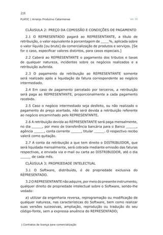 216
PLATIC | Arranjo Produtivo Catarinense
| Contratos de licença para comercialização
Vol. III
CLÁUSULA 2: PREÇO DA COMISSÃO E CONDIÇÕES DE PAGAMENTO
2.1 O REPRESENTADO pagará ao REPRESENTANTE, a título de
retribuição, o valor equivalente à porcentagem de ____%, aplicada sobre
o valor líquido [ou bruto] da comercialização de produtos e serviços. [Se
for o caso, especificar valores distintos, para casos especiais.]
2.2 Caberá ao REPRESENTANTE o pagamento dos tributos e taxas
de qualquer natureza, incidentes sobre os negócios realizados e a
retribuição auferida.
2.3 O pagamento da retribuição ao REPRESENTANTE somente
será realizado após a liquidação da fatura correspondente ao negócio
intermediado.
2.4 Em caso de pagamento parcelado por terceiros, a retribuição
será paga ao REPRESENTANTE, proporcionalmente a cada pagamento
recebido.
2.5 Caso o negócio intermediado seja desfeito, ou não realizado o
pagamento do preço acertado, não será devida a retribuição referente
ao negócio encaminhado pelo REPRESENTANTE.
2.6 A retribuição devida ao REPRESENTANTE será paga mensalmente,
no dia _____, por meio de transferência bancária para o Banco _____,
agência _____, conta corrente _____, titular _____. O respectivo recibo
valerá como quitação.
2.7 A conta da retribuição a que tem direito o DISTRIBUIDOR, que
será liquidada mensalmente, será cobrada mediante emissão das faturas
respectivas, e enviada via e-mail ou carta ao DISTRIBUIDOR, até o dia
_____ de cada mês.
CLÁUSULA 3: PROPRIEDADE INTELECTUAL
3.1 O Software, distribuído, é de propriedade exclusiva do
REPRESENTADO.
3.2 O REPRESENTANTE não adquire, por meio do presente instrumento,
qualquer direito de propriedade intelectual sobre o Software, sendo-lhe
vedado:
a) utilizar da engenharia reversa, reprogramação ou modificação de
qualquer natureza, nas características do Software, bem como realizar
suas versões sucessivas, ampliação, reprodução ou tradução do seu
código-fonte, sem a expressa anuência do REPRESENTADO;
 