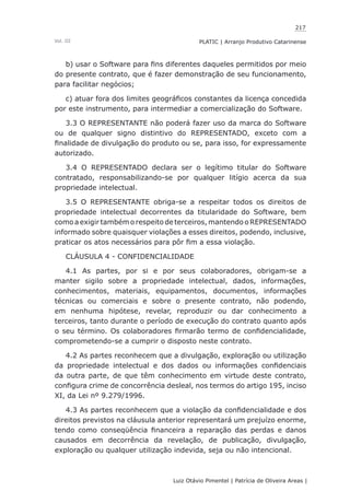 217
Luiz Otávio Pimentel | Patrícia de Oliveira Areas | ﻿﻿﻿﻿
PLATIC | Arranjo Produtivo CatarinenseVol. III
b) usar o Software para fins diferentes daqueles permitidos por meio
do presente contrato, que é fazer demonstração de seu funcionamento,
para facilitar negócios;
c) atuar fora dos limites geográficos constantes da licença concedida
por este instrumento, para intermediar a comercialização do Software.
3.3 O REPRESENTANTE não poderá fazer uso da marca do Software
ou de qualquer signo distintivo do REPRESENTADO, exceto com a
finalidade de divulgação do produto ou se, para isso, for expressamente
autorizado.
3.4 O REPRESENTADO declara ser o legítimo titular do Software
contratado, responsabilizando-se por qualquer litígio acerca da sua
propriedade intelectual.
3.5 O REPRESENTANTE obriga-se a respeitar todos os direitos de
propriedade intelectual decorrentes da titularidade do Software, bem
como a exigir também o respeito de terceiros, mantendo o REPRESENTADO
informado sobre quaisquer violações a esses direitos, podendo, inclusive,
praticar os atos necessários para pôr fim a essa violação.
CLÁUSULA 4 - CONFIDENCIALIDADE
4.1 As partes, por si e por seus colaboradores, obrigam-se a
manter sigilo sobre a propriedade intelectual, dados, informações,
conhecimentos, materiais, equipamentos, documentos, informações
técnicas ou comerciais e sobre o presente contrato, não podendo,
em nenhuma hipótese, revelar, reproduzir ou dar conhecimento a
terceiros, tanto durante o período de execução do contrato quanto após
o seu término. Os colaboradores firmarão termo de confidencialidade,
comprometendo-se a cumprir o disposto neste contrato.
4.2 As partes reconhecem que a divulgação, exploração ou utilização
da propriedade intelectual e dos dados ou informações confidenciais
da outra parte, de que têm conhecimento em virtude deste contrato,
configura crime de concorrência desleal, nos termos do artigo 195, inciso
XI, da Lei nº 9.279/1996.
4.3 As partes reconhecem que a violação da confidencialidade e dos
direitos previstos na cláusula anterior representará um prejuízo enorme,
tendo como conseqüência financeira a reparação das perdas e danos
causados em decorrência da revelação, de publicação, divulgação,
exploração ou qualquer utilização indevida, seja ou não intencional.
 