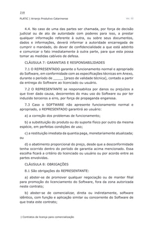 218
PLATIC | Arranjo Produtivo Catarinense
| Contratos de licença para comercialização
Vol. III
4.4. No caso de uma das partes ser chamada, por força de decisão
judicial ou de ato de autoridade com poderes para isso, a prestar
qualquer informação referente à outra, ou sobre seus documentos,
dados e informações, deverá informar a autoridade encarregada de
cumprir o mandado, do dever de confidencialidade a que está adstrito
e comunicar o fato imediatamente à outra parte, para que esta possa
tomar as medidas cabíveis de defesa.
CLÁUSULA 7: GARANTIAS E RESPONSABILIDADES
7.1 O REPRESENTADO garante o funcionamento normal e apropriado
do Software, em conformidade com as especificações técnicas em Anexo,
durante o período de _____ [prazo de validade técnica], contado a partir
da entrega do Software ao licenciado ou usuário.
7.2 O REPRESENTANTE se responsabiliza por danos ou prejuízos a
que tiver dado causa, decorrentes do mau uso do Software ou por ter
induzido terceiros a erro, por força de propaganda enganosa.
7.3 Caso o SOFTWARE não apresente funcionamento normal e
apropriado, o REPRESENTADO garantirá ao usuário:
a) a correção dos problemas de funcionamento;
b) a substituição do produto ou do suporte físico por outro da mesma
espécie, em perfeitas condições de uso;
c) a restituição imediata da quantia paga, monetariamente atualizada;
ou
d) o abatimento proporcional do preço, desde que a desconformidade
tenha ocorrido dentro do período de garantia acima mencionado. Essa
escolha ficará a critério do licenciado ou usuário ou por acordo entre as
partes envolvidas.
CLÁUSULA 8: OBRIGAÇÕES
8.1 São obrigações do REPRESENTANTE:
a) abster-se de promover qualquer negociação ou de manter filial
para promoção do licenciamento do Software, fora da zona autorizada
neste contrato;
b) abster-se de comercializar, direta ou indiretamente, software
idêntico, com função e aplicação similar ou concorrente do Software de
que trata este contrato;
 