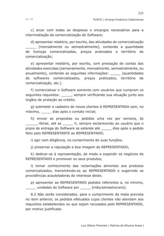 219
Luiz Otávio Pimentel | Patrícia de Oliveira Areas | ﻿﻿﻿﻿
PLATIC | Arranjo Produtivo CatarinenseVol. III
c) arcar com todas as despesas e encargos necessários para a
intermediação da comercialização do Software;
d) apresentar relatório, por escrito, das atividades de comercialização
_____ [mensalmente ou semestralmente], contendo a quantidade
de licenças comercializadas, preços praticados e território de
comercialização;
e) apresentar relatório, por escrito, com prestação de contas das
atividades exercidas [semanalmente, mensalmente, semestralmente, ou
anualmente], contendo as seguintes informações: _____ [quantidades
de softwares comercializados, preços praticados, território de
comercialização, etc.].
f) comercializar o Software somente com usuários que cumpram os
seguintes requisitos: _____, sempre verificando sua situação junto aos
órgãos de proteção ao crédito.
g) submeter o cadastro de novos clientes à REPRESENTADA com, no
máximo, _____ dias após o contato inicial;
h) enviar as propostas ou pedidos uma vez por semana, às
______-feiras, até as _____ h, sempre esclarecendo ao usuário que o
prazo de entrega do Software se estende até _____ dias após o pedido
feito pelo REPRESENTANTE ao REPRESENTADO;
i) agir com diligência, no cumprimento de suas funções;
j) preservar a reputação e boa imagem do REPRESENTADO;
k) dedicar-se à representação, de modo a expandir os negócios do
REPRESENTADO e promover os seus produtos;
l) tomar conhecimento das reclamações atinentes aos produtos
comercializados, transmitindo-as ao REPRESENTADO e sugerindo as
providências acauteladoras do interesse deste;
p) apresentar ao REPRESENTADO pedidos referentes a, no mínimo,
_____ unidades do Software por _____ [mês/semestre/ano].
8.2 Não serão considerados, para o cumprimento da meta prevista
no item anterior, os pedidos efetuados cujos clientes não atendam aos
requisitos estabelecidos ou que sejam recusados pelo REPRESENTADO,
por motivo justificado.
 