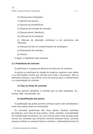 22
PLATIC | Arranjo Produtivo Catarinense
| Principais cláusulas dos contratos
Vol. III
h) Cláusula das obrigações;
i) Cláusula dos prazos;
j) Cláusula da transferência;
k) Cláusula da extinção do contrato;
l) Cláusula penal; tolerância;
m) Cláusula da lei aplicável;
n) Cláusula da alteração contratual e da autonomia das
cláusulas;
o) Cláusula do foro ou compromissória de arbitragem;
p) Fechamento do contrato;
q) Anexos.
A seguir, é detalhado esse esquema.
2.1 Preâmbulo de contrato
O preâmbulo é o espaço de abertura do texto de um contrato.
As partes ou partícipes da relação de negócios registram seus dados
e as informações iniciais que servirão para todo o documento. São os
elementos textuais, cuja ciência serve de alicerce para o entendimento
e a interpretação do contrato.
a) Tipo ou título do contrato
O tipo permite identificar o contrato que se está realizando. Ex.:
licença, P&D, manutenção, etc.
b) Qualificação das partes
A qualificação das partes permite conhecer quem está contratando e
onde essa pessoa pode ser encontrada.
Os contratos geralmente têm duas partes. Existem contratos
plurilaterais, com mais de duas partes; existe, também, a possibilidade
de multiplicidade de pessoas, em uma mesma parte. Essa situação pode
ocorrer em contratos que envolvam somente pessoas físicas, somente
pessoas jurídicas ou pessoas físicas e jurídicas. Independentemente de
 