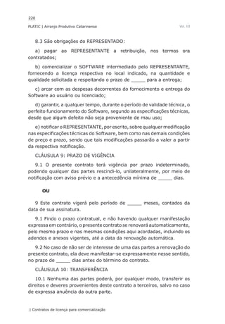 220
PLATIC | Arranjo Produtivo Catarinense
| Contratos de licença para comercialização
Vol. III
8.3 São obrigações do REPRESENTADO:
a) pagar ao REPRESENTANTE a retribuição, nos termos ora
contratados;
b) comercializar o SOFTWARE intermediado pelo REPRESENTANTE,
fornecendo a licença respectiva no local indicado, na quantidade e
qualidade solicitada e respeitando o prazo de _____ para a entrega;
c) arcar com as despesas decorrentes do fornecimento e entrega do
Software ao usuário ou licenciado;
d) garantir, a qualquer tempo, durante o período de validade técnica, o
perfeito funcionamento do Software, segundo as especificações técnicas,
desde que algum defeito não seja proveniente de mau uso;
e) notificar o REPRESENTANTE, por escrito, sobre qualquer modificação
nas especificações técnicas do Software, bem como nas demais condições
de preço e prazo, sendo que tais modificações passarão a valer a partir
da respectiva notificação.
CLÁUSULA 9: PRAZO DE VIGÊNCIA
9.1 O presente contrato terá vigência por prazo indeterminado,
podendo qualquer das partes rescindi-lo, unilateralmente, por meio de
notificação com aviso prévio e a antecedência mínima de _____ dias.
OU
9 Este contrato vigerá pelo período de _____ meses, contados da
data de sua assinatura.
9.1 Findo o prazo contratual, e não havendo qualquer manifestação
expressa em contrário, o presente contrato se renovará automaticamente,
pelo mesmo prazo e nas mesmas condições aqui acordadas, incluindo os
adendos e anexos vigentes, até a data da renovação automática.
9.2 No caso de não ser de interesse de uma das partes a renovação do
presente contrato, ela deve manifestar-se expressamente nesse sentido,
no prazo de _____ dias antes do término do contrato.
CLÁUSULA 10: TRANSFERÊNCIA
10.1 Nenhuma das partes poderá, por qualquer modo, transferir os
direitos e deveres provenientes deste contrato a terceiros, salvo no caso
de expressa anuência da outra parte.
 