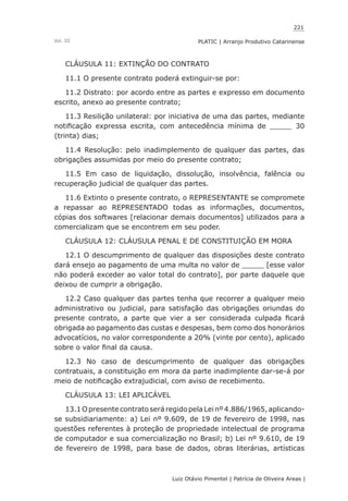 221
Luiz Otávio Pimentel | Patrícia de Oliveira Areas | ﻿﻿﻿﻿
PLATIC | Arranjo Produtivo CatarinenseVol. III
CLÁUSULA 11: EXTINÇÃO DO CONTRATO
11.1 O presente contrato poderá extinguir-se por:
11.2 Distrato: por acordo entre as partes e expresso em documento
escrito, anexo ao presente contrato;
11.3 Resilição unilateral: por iniciativa de uma das partes, mediante
notificação expressa escrita, com antecedência mínima de _____ 30
(trinta) dias;
11.4 Resolução: pelo inadimplemento de qualquer das partes, das
obrigações assumidas por meio do presente contrato;
11.5 Em caso de liquidação, dissolução, insolvência, falência ou
recuperação judicial de qualquer das partes.
11.6 Extinto o presente contrato, o REPRESENTANTE se compromete
a repassar ao REPRESENTADO todas as informações, documentos,
cópias dos softwares [relacionar demais documentos] utilizados para a
comercializam que se encontrem em seu poder.
CLÁUSULA 12: CLÁUSULA PENAL E DE CONSTITUIÇÃO EM MORA
12.1 O descumprimento de qualquer das disposições deste contrato
dará ensejo ao pagamento de uma multa no valor de _____ [esse valor
não poderá exceder ao valor total do contrato], por parte daquele que
deixou de cumprir a obrigação.
12.2 Caso qualquer das partes tenha que recorrer a qualquer meio
administrativo ou judicial, para satisfação das obrigações oriundas do
presente contrato, a parte que vier a ser considerada culpada ficará
obrigada ao pagamento das custas e despesas, bem como dos honorários
advocatícios, no valor correspondente a 20% (vinte por cento), aplicado
sobre o valor final da causa.
12.3 No caso de descumprimento de qualquer das obrigações
contratuais, a constituição em mora da parte inadimplente dar-se-á por
meio de notificação extrajudicial, com aviso de recebimento.
CLÁUSULA 13: LEI APLICÁVEL
13.1 O presente contrato será regido pela Lei nº 4.886/1965, aplicando-
se subsidiariamente: a) Lei nº 9.609, de 19 de fevereiro de 1998, nas
questões referentes à proteção de propriedade intelectual de programa
de computador e sua comercialização no Brasil; b) Lei nº 9.610, de 19
de fevereiro de 1998, para base de dados, obras literárias, artísticas
 