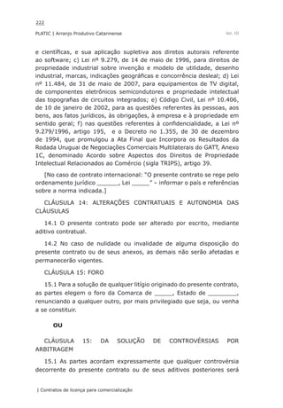 222
PLATIC | Arranjo Produtivo Catarinense
| Contratos de licença para comercialização
Vol. III
e científicas, e sua aplicação supletiva aos diretos autorais referente
ao software; c) Lei nº 9.279, de 14 de maio de 1996, para direitos de
propriedade industrial sobre invenção e modelo de utilidade, desenho
industrial, marcas, indicações geográficas e concorrência desleal; d) Lei
nº 11.484, de 31 de maio de 2007, para equipamentos de TV digital,
de componentes eletrônicos semicondutores e propriedade intelectual
das topografias de circuitos integrados; e) Código Civil, Lei nº 10.406,
de 10 de janeiro de 2002, para as questões referentes às pessoas, aos
bens, aos fatos jurídicos, às obrigações, à empresa e à propriedade em
sentido geral; f) nas questões referentes à confidencialidade, a Lei nº
9.279/1996, artigo 195, e o Decreto no 1.355, de 30 de dezembro
de 1994, que promulgou a Ata Final que Incorpora os Resultados da
Rodada Uruguai de Negociações Comerciais Multilaterais do GATT, Anexo
1C, denominado Acordo sobre Aspectos dos Direitos de Propriedade
Intelectual Relacionados ao Comércio (sigla TRIPS), artigo 39.
[No caso de contrato internacional: “O presente contrato se rege pelo
ordenamento jurídico ______, Lei _____” – informar o país e referências
sobre a norma indicada.]
CLÁUSULA 14: ALTERAÇÕES CONTRATUAIS E AUTONOMIA DAS
CLÁUSULAS
14.1 O presente contrato pode ser alterado por escrito, mediante
aditivo contratual.
14.2 No caso de nulidade ou invalidade de alguma disposição do
presente contrato ou de seus anexos, as demais não serão afetadas e
permanecerão vigentes.
CLÁUSULA 15: FORO
15.1 Para a solução de qualquer litígio originado do presente contrato,
as partes elegem o foro da Comarca de _____, Estado de ________,
renunciando a qualquer outro, por mais privilegiado que seja, ou venha
a se constituir.
OU
CLÁUSULA 15: DA SOLUÇÃO DE CONTROVÉRSIAS POR
ARBITRAGEM
15.1 As partes acordam expressamente que qualquer controvérsia
decorrente do presente contrato ou de seus aditivos posteriores será
 