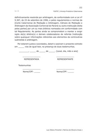 223
Luiz Otávio Pimentel | Patrícia de Oliveira Areas | ﻿﻿﻿﻿
PLATIC | Arranjo Produtivo CatarinenseVol. III
definitivamente resolvida por arbitragem, de conformidade com a Lei nº
9.307, de 23 de setembro de 1996, e pelos regulamentos e normas da
[Corte Catarinense de Mediação e Arbitragem, Câmara de Mediação e
Arbitragem da Associação Comercial do Paraná ou outra instituição eleita
pelas partes] por um ou mais árbitros nomeados em conformidade com
tal Regulamento. As partes ainda se comprometem a manter e exigir
sigilo do(s) árbitro(s) e demais colaboradores da referida Instituição
sobre quaisquer informações referentes aos elementos da controvérsia
submetida à arbitragem.
Por estarem justos e acordados, datam e assinam o presente contrato
em _____ vias de igual teor, na presença de duas testemunhas.
________, _____ de _____ de _____. [Local, dia, mês e ano]
_______________ _______________
REPRESENTADA REPRESENTANTE
Testemunhas
_______________ _______________
Nome/CPF: _____ Nome/CPF: _____
 