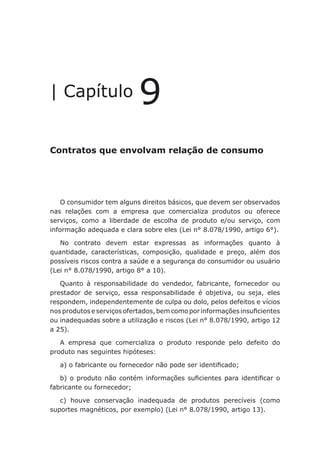 Contratos que envolvam relação de consumo
| Capítulo 9
Contratos que envolvam relação de consumo
O consumidor tem alguns direitos básicos, que devem ser observados
nas relações com a empresa que comercializa produtos ou oferece
serviços, como a liberdade de escolha de produto e/ou serviço, com
informação adequada e clara sobre eles (Lei n° 8.078/1990, artigo 6°).
No contrato devem estar expressas as informações quanto à
quantidade, características, composição, qualidade e preço, além dos
possíveis riscos contra a saúde e a segurança do consumidor ou usuário
(Lei n° 8.078/1990, artigo 8° a 10).
Quanto à responsabilidade do vendedor, fabricante, fornecedor ou
prestador de serviço, essa responsabilidade é objetiva, ou seja, eles
respondem, independentemente de culpa ou dolo, pelos defeitos e vícios
nos produtos e serviços ofertados, bem como por informações insuficientes
ou inadequadas sobre a utilização e riscos (Lei n° 8.078/1990, artigo 12
a 25).
A empresa que comercializa o produto responde pelo defeito do
produto nas seguintes hipóteses:
a) o fabricante ou fornecedor não pode ser identificado;
b) o produto não contém informações suficientes para identificar o
fabricante ou fornecedor;
c) houve conservação inadequada de produtos perecíveis (como
suportes magnéticos, por exemplo) (Lei n° 8.078/1990, artigo 13).
 