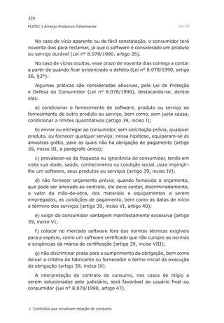 226
PLATIC | Arranjo Produtivo Catarinense
| Contratos que envolvam relação de consumo
Vol. III
No caso de vício aparente ou de fácil constatação, o consumidor terá
noventa dias para reclamar, já que o software é considerado um produto
ou serviço durável (Lei n° 8.078/1990, artigo 26).
No caso de vícios ocultos, esse prazo de noventa dias começa a contar
a partir de quando ficar evidenciado o defeito (Lei n° 8.078/1990, artigo
26, §3°).
Algumas práticas são consideradas abusivas, pela Lei de Proteção
e Defesa do Consumidor (Lei n° 8.078/1990), destacando-se, dentre
elas:
a) condicionar o fornecimento de software, produto ou serviço ao
fornecimento de outro produto ou serviço, bem como, sem justa causa,
condicionar a limites quantitativos (artigo 39, inciso I);
b) enviar ou entregar ao consumidor, sem solicitação prévia, qualquer
produto, ou fornecer qualquer serviço; nessa hipótese, equiparam-se às
amostras grátis, para as quais não há obrigação de pagamento (artigo
39, inciso III, e parágrafo único);
c) prevalecer-se da fraqueza ou ignorância do consumidor, tendo em
vista sua idade, saúde, conhecimento ou condição social, para impingir-
lhe um software, seus produtos ou serviços (artigo 39, inciso IV);
d) não fornecer orçamento prévio; quando fornecido o orçamento,
que pode ser anexado ao contrato, ele deve conter, discriminadamente,
o valor da mão-de-obra, dos materiais e equipamentos a serem
empregados, as condições de pagamento, bem como as datas de início
e término dos serviços (artigo 39, inciso VI, artigo 40);
e) exigir do consumidor vantagem manifestamente excessiva (artigo
39, inciso V);
f) colocar no mercado software fora das normas técnicas exigíveis
para a espécie, como um software certificado que não cumpre as normas
e exigências da marca de certificação (artigo 39, inciso VIII);
g) não discriminar prazo para o cumprimento da obrigação, bem como
deixar a critério do fabricante ou fornecedor o termo inicial da execução
da obrigação (artigo 39, inciso IX).
A interpretação do contrato de consumo, nos casos de litígio a
serem solucionados pelo judiciário, será favorável ao usuário final ou
consumidor (Lei n° 8.078/1990, artigo 47).
 