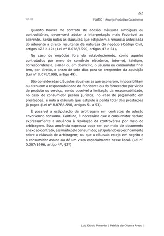 227
Luiz Otávio Pimentel | Patrícia de Oliveira Areas | ﻿﻿﻿﻿
PLATIC | Arranjo Produtivo CatarinenseVol. III
Quando houver no contrato de adesão cláusulas ambíguas ou
contraditórias, dever-se-á adotar a interpretação mais favorável ao
aderente. Serão nulas as cláusulas que estipulem a renúncia antecipada
do aderente a direito resultante da natureza do negócio (Código Civil,
artigos 423 e 424; Lei n° 8.078/1990, artigos 47 e 54).
No caso de negócios fora do estabelecimento, como aqueles
contratados por meio de comércio eletrônico, internet, telefone,
correspondência, e-mail ou em domicílio, o usuário ou consumidor final
tem, por direito, o prazo de sete dias para se arrepender da aquisição
(Lei n° 8.078/1990, artigo 49).
São consideradas cláusulas abusivas as que exoneram, impossibilitam
ou atenuam a responsabilidade do fabricante ou do fornecedor por vícios
de produto ou serviço, sendo possível a limitação da responsabilidade,
no caso de consumidor pessoa jurídica; no caso de pagamento em
prestações, é nula a cláusula que estipule a perda total das prestações
já pagas (Lei n° 8.078/1990, artigos 51 a 53).
É possível a estipulação de arbitragem em contratos de adesão
envolvendo consumo. Contudo, é necessário que o consumidor declare
expressamente a anuência à resolução da controvérsia por meio de
arbitragem. Essa anuência expressa pode ser por meio de documento
anexo ao contrato, assinado pelo consumidor, estipulando especificamente
sobre a cláusula de arbitragem; ou que a cláusula esteja em negrito e
o consumidor assine ou dê um visto especialmente nesse local. (Lei nº
0.307/1996, artigo 4°, §2°)
 