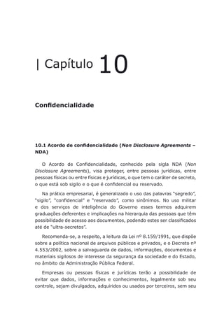 Confidencialidade
| Capítulo 10
Confidencialidade
10.1 Acordo de confidencialidade (Non Disclosure Agreements –
NDA)
O Acordo de Confidencialidade, conhecido pela sigla NDA (Non
Disclosure Agreements), visa proteger, entre pessoas jurídicas, entre
pessoas físicas ou entre físicas e jurídicas, o que tem o caráter de secreto,
o que está sob sigilo e o que é confidencial ou reservado.
Na prática empresarial, é generalizado o uso das palavras “segredo”,
“sigilo”, “confidencial” e “reservado”, como sinônimos. No uso militar
e dos serviços de inteligência do Governo esses termos adquirem
graduações deferentes e implicações na hierarquia das pessoas que têm
possibilidade de acesso aos documentos, podendo estes ser classificados
até de “ultra-secretos”.
Recomenda-se, a respeito, a leitura da Lei nº 8.159/1991, que dispõe
sobre a política nacional de arquivos públicos e privados, e o Decreto nº
4.553/2002, sobre a salvaguarda de dados, informações, documentos e
materiais sigilosos de interesse da segurança da sociedade e do Estado,
no âmbito da Administração Pública Federal.
Empresas ou pessoas físicas e jurídicas terão a possibilidade de
evitar que dados, informações e conhecimentos, legalmente sob seu
controle, sejam divulgados, adquiridos ou usados por terceiros, sem seu
 