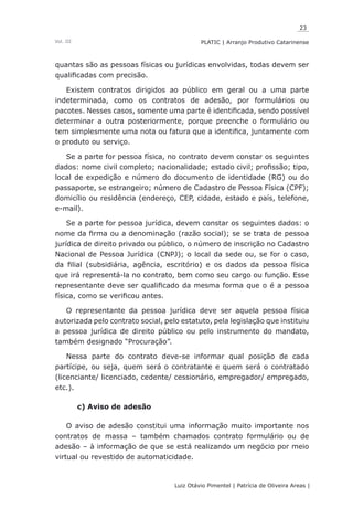 23
Luiz Otávio Pimentel | Patrícia de Oliveira Areas | ﻿﻿﻿﻿
PLATIC | Arranjo Produtivo CatarinenseVol. III
quantas são as pessoas físicas ou jurídicas envolvidas, todas devem ser
qualificadas com precisão.
Existem contratos dirigidos ao público em geral ou a uma parte
indeterminada, como os contratos de adesão, por formulários ou
pacotes. Nesses casos, somente uma parte é identificada, sendo possível
determinar a outra posteriormente, porque preenche o formulário ou
tem simplesmente uma nota ou fatura que a identifica, juntamente com
o produto ou serviço.
Se a parte for pessoa física, no contrato devem constar os seguintes
dados: nome civil completo; nacionalidade; estado civil; profissão; tipo,
local de expedição e número do documento de identidade (RG) ou do
passaporte, se estrangeiro; número de Cadastro de Pessoa Física (CPF);
domicílio ou residência (endereço, CEP, cidade, estado e país, telefone,
e-mail).
Se a parte for pessoa jurídica, devem constar os seguintes dados: o
nome da firma ou a denominação (razão social); se se trata de pessoa
jurídica de direito privado ou público, o número de inscrição no Cadastro
Nacional de Pessoa Jurídica (CNPJ); o local da sede ou, se for o caso,
da filial (subsidiária, agência, escritório) e os dados da pessoa física
que irá representá-la no contrato, bem como seu cargo ou função. Esse
representante deve ser qualificado da mesma forma que o é a pessoa
física, como se verificou antes.
O representante da pessoa jurídica deve ser aquela pessoa física
autorizada pelo contrato social, pelo estatuto, pela legislação que instituiu
a pessoa jurídica de direito público ou pelo instrumento do mandato,
também designado “Procuração”.
Nessa parte do contrato deve-se informar qual posição de cada
partícipe, ou seja, quem será o contratante e quem será o contratado
(licenciante/ licenciado, cedente/ cessionário, empregador/ empregado,
etc.).
c) Aviso de adesão
O aviso de adesão constitui uma informação muito importante nos
contratos de massa – também chamados contrato formulário ou de
adesão – à informação de que se está realizando um negócio por meio
virtual ou revestido de automaticidade.
 