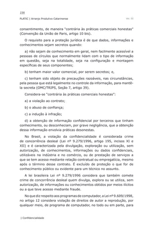 230
PLATIC | Arranjo Produtivo Catarinense
| Confidencialidade
Vol. III
consentimento, de maneira “contrária às práticas comerciais honestas”
(Convenção da União de Paris, artigo 10 bis).
O requisito para a proteção jurídica é de que dados, informações e
conhecimentos sejam secretos quando:
a) não sejam de conhecimento em geral, nem facilmente acessível a
pessoas de círculos que normalmente lidam com o tipo de informação
em questão, seja na totalidade, seja na configuração e montagem
específicas de seus componentes;
b) tenham maior valor comercial, por serem secretos; e,
c) tenham sido objeto de precauções razoáveis, nas circunstâncias,
pela pessoa que está legalmente no controle da informação, para mantê-
la secreta (OMC/TRIPS, Seção 7, artigo 39).
Considera-se “contrária às práticas comerciais honestas”:
a) a violação ao contrato;
b) o abuso de confiança;
c) a indução à infração;
d) a obtenção de informação confidencial por terceiros que tinham
conhecimento, ou desconheciam, por grave negligência, que a obtenção
dessa informação envolvia práticas desonestas.
No Brasil, a violação da confidencialidade é considerada crime
de concorrência desleal (Lei nº 9.279/1996, artigo 195, incisos XI e
XII) e é caracterizada pela divulgação, exploração ou utilização, sem
autorização, de conhecimentos, informações ou dados confidenciais,
utilizáveis na indústria e no comércio, ou de prestação de serviços a
que se tem acesso mediante relação contratual ou empregatícia, mesmo
após o término desse contrato. É excluído de proteção o que for de
conhecimento público ou evidente para um técnico no assunto.
A lei brasileira Lei nº 9.279/1996 considera que também comete
crime de concorrência desleal quem divulga, explora ou se utiliza, sem
autorização, de informações ou conhecimentos obtidos por meios ilícitos
ou a que teve acesso mediante fraude.
No que diz respeito aos programas de computador, a Lei nº 9.609/1998,
no artigo 12 considera violação de direitos de autor a reprodução, por
qualquer meio, de programa de computador, no todo ou em parte, para
 