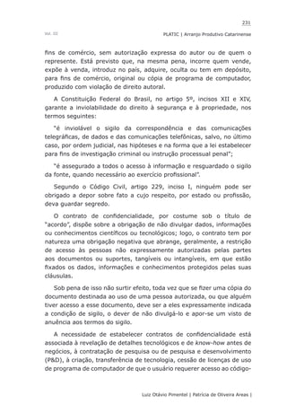 231
Luiz Otávio Pimentel | Patrícia de Oliveira Areas | ﻿﻿﻿﻿
PLATIC | Arranjo Produtivo CatarinenseVol. III
fins de comércio, sem autorização expressa do autor ou de quem o
represente. Está previsto que, na mesma pena, incorre quem vende,
expõe à venda, introduz no país, adquire, oculta ou tem em depósito,
para fins de comércio, original ou cópia de programa de computador,
produzido com violação de direito autoral.
A Constituição Federal do Brasil, no artigo 5º, incisos XII e XIV,
garante a inviolabilidade do direito à segurança e à propriedade, nos
termos seguintes:
“é inviolável o sigilo da correspondência e das comunicações
telegráficas, de dados e das comunicações telefônicas, salvo, no último
caso, por ordem judicial, nas hipóteses e na forma que a lei estabelecer
para fins de investigação criminal ou instrução processual penal”;
“é assegurado a todos o acesso à informação e resguardado o sigilo
da fonte, quando necessário ao exercício profissional”.
Segundo o Código Civil, artigo 229, inciso I, ninguém pode ser
obrigado a depor sobre fato a cujo respeito, por estado ou profissão,
deva guardar segredo.
O contrato de confidencialidade, por costume sob o título de
“acordo”, dispõe sobre a obrigação de não divulgar dados, informações
ou conhecimentos científicos ou tecnológicos; logo, o contrato tem por
natureza uma obrigação negativa que abrange, geralmente, a restrição
de acesso às pessoas não expressamente autorizadas pelas partes
aos documentos ou suportes, tangíveis ou intangíveis, em que estão
fixados os dados, informações e conhecimentos protegidos pelas suas
cláusulas.
Sob pena de isso não surtir efeito, toda vez que se fizer uma cópia do
documento destinada ao uso de uma pessoa autorizada, ou que alguém
tiver acesso a esse documento, deve ser a eles expressamente indicada
a condição de sigilo, o dever de não divulgá-lo e apor-se um visto de
anuência aos termos do sigilo.
A necessidade de estabelecer contratos de confidencialidade está
associada à revelação de detalhes tecnológicos e de know-how antes de
negócios, à contratação de pesquisa ou de pesquisa e desenvolvimento
(P&D), à criação, transferência de tecnologia, cessão de licenças de uso
de programa de computador de que o usuário requerer acesso ao código-
 