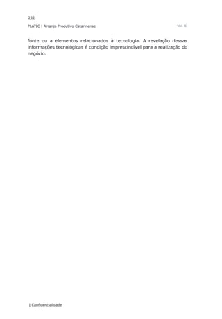 232
PLATIC | Arranjo Produtivo Catarinense
| Confidencialidade
Vol. III
fonte ou a elementos relacionados à tecnologia. A revelação dessas
informações tecnológicas é condição imprescindível para a realização do
negócio.
 