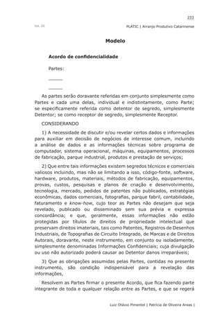 233
Luiz Otávio Pimentel | Patrícia de Oliveira Areas | ﻿﻿﻿﻿
PLATIC | Arranjo Produtivo CatarinenseVol. III
Modelo
Acordo de confidencialidade
Partes:
_____
_____
As partes serão doravante referidas em conjunto simplesmente como
Partes e cada uma delas, individual e indistintamente, como Parte;
se especificamente referida como detentor de segredo, simplesmente
Detentor; se como receptor de segredo, simplesmente Receptor.
CONSIDERANDO
1) A necessidade de discutir e/ou revelar certos dados e informações
para auxiliar em decisão de negócios de interesse comum, incluindo
a análise de dados e as informações técnicas sobre programa de
computador, sistema operacional, máquinas, equipamentos, processos
de fabricação, parque industrial, produtos e prestação de serviços;
2) Que entre tais informações existem segredos técnicos e comerciais
valiosos incluindo, mas não se limitando a isso, código-fonte, software,
hardware, produtos, materiais, métodos de fabricação, equipamentos,
provas, custos, pesquisas e planos de criação e desenvolvimento,
tecnologia, mercado, pedidos de patentes não publicados, estratégias
econômicas, dados comerciais, fotografias, parque fabril, contabilidade,
faturamento e know-how, cujo teor as Partes não desejam que seja
revelado, publicado ou disseminado sem sua prévia e expressa
concordância; e que, geralmente, essas informações não estão
protegidas por títulos de direitos de propriedade intelectual que
preservam direitos imateriais, tais como Patentes, Registros de Desenhos
Industriais, de Topografias de Circuito Integrado, de Marcas e de Direitos
Autorais, doravante, neste instrumento, em conjunto ou isoladamente,
simplesmente denominadas Informações Confidenciais; cuja divulgação
ou uso não autorizado poderá causar ao Detentor danos irreparáveis;
3) Que as obrigações assumidas pelas Partes, contidas no presente
instrumento, são condição indispensável para a revelação das
informações,
Resolvem as Partes firmar o presente Acordo, que fica fazendo parte
integrante de toda e qualquer relação entre as Partes, e que se regerá
 
