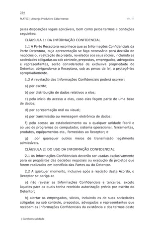234
PLATIC | Arranjo Produtivo Catarinense
| Confidencialidade
Vol. III
pelas disposições legais aplicáveis, bem como pelos termos e condições
seguintes:
CLÁUSULA 1: DA INFORMAÇÃO CONFIDENCIAL
1.1 A Parte Receptora reconhece que as Informações Confidenciais da
Parte Detentora, cuja apresentação se faça necessária para decisão de
negócios ou realização de projeto, revelados aos seus sócios, incluindo as
sociedades coligadas ou sob controle, prepostos, empregados, advogados
e representantes, serão consideradas de exclusiva propriedade do
Detentor, obrigando-se a Receptora, sob as penas da lei, a protegê-las
apropriadamente.
1.2 A revelação das Informações Confidenciais poderá ocorrer:
a) por escrito;
b) por distribuição de dados relativos a elas;
c) pelo início do acesso a elas, caso elas façam parte de uma base
de dados;
d) por apresentação oral ou visual;
e) por transmissão ou mensagem eletrônica de dados;
f) pelo acesso ao estabelecimento ou a qualquer unidade fabril e
ao uso de programas de computador, sistema operacional, ferramentas,
produtos, equipamentos etc., fornecidos ao Receptor; e
g) por quaisquer outros meios de transmissão legalmente
admissíveis.
CLÁUSULA 2: DO USO DA INFORMAÇÃO CONFIDENCIAL
2.1 As Informações Confidenciais deverão ser usadas exclusivamente
para os propósitos das decisões negociais ou execução de projetos que
forem realizados em benefício das Partes ou do Detentor.
2.2 A qualquer momento, inclusive após a rescisão deste Acordo, o
Receptor se obriga a:
a) não revelar as Informações Confidenciais a terceiros, exceto
àqueles para os quais tenha recebido autorização prévia por escrito do
Detentor;
b) alertar os empregados, sócios, incluindo os de suas sociedades
coligadas ou sob controle, prepostos, advogados e representantes que
recebam as Informações Confidenciais da existência e dos termos deste
 