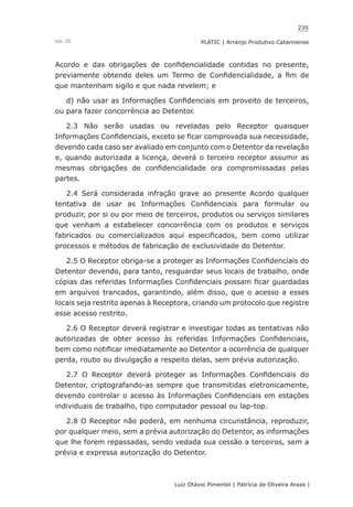 235
Luiz Otávio Pimentel | Patrícia de Oliveira Areas | ﻿﻿﻿﻿
PLATIC | Arranjo Produtivo CatarinenseVol. III
Acordo e das obrigações de confidencialidade contidas no presente,
previamente obtendo deles um Termo de Confidencialidade, a fim de
que mantenham sigilo e que nada revelem; e
d) não usar as Informações Confidenciais em proveito de terceiros,
ou para fazer concorrência ao Detentor.
2.3 Não serão usadas ou reveladas pelo Receptor quaisquer
Informações Confidenciais, exceto se ficar comprovada sua necessidade,
devendo cada caso ser avaliado em conjunto com o Detentor da revelação
e, quando autorizada a licença, deverá o terceiro receptor assumir as
mesmas obrigações de confidencialidade ora compromissadas pelas
partes.
2.4 Será considerada infração grave ao presente Acordo qualquer
tentativa de usar as Informações Confidenciais para formular ou
produzir, por si ou por meio de terceiros, produtos ou serviços similares
que venham a estabelecer concorrência com os produtos e serviços
fabricados ou comercializados aqui especificados, bem como utilizar
processos e métodos de fabricação de exclusividade do Detentor.
2.5 O Receptor obriga-se a proteger as Informações Confidenciais do
Detentor devendo, para tanto, resguardar seus locais de trabalho, onde
cópias das referidas Informações Confidenciais possam ficar guardadas
em arquivos trancados, garantindo, além disso, que o acesso a esses
locais seja restrito apenas à Receptora, criando um protocolo que registre
esse acesso restrito.
2.6 O Receptor deverá registrar e investigar todas as tentativas não
autorizadas de obter acesso às referidas Informações Confidenciais,
bem como notificar imediatamente ao Detentor a ocorrência de qualquer
perda, roubo ou divulgação a respeito delas, sem prévia autorização.
2.7 O Receptor deverá proteger as Informações Confidenciais do
Detentor, criptografando-as sempre que transmitidas eletronicamente,
devendo controlar o acesso às Informações Confidenciais em estações
individuais de trabalho, tipo computador pessoal ou lap-top.
2.8 O Receptor não poderá, em nenhuma circunstância, reproduzir,
por qualquer meio, sem a prévia autorização do Detentor, as informações
que lhe forem repassadas, sendo vedada sua cessão a terceiros, sem a
prévia e expressa autorização do Detentor.
 