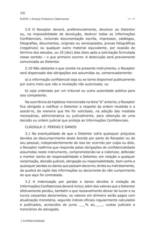236
PLATIC | Arranjo Produtivo Catarinense
| Confidencialidade
Vol. III
2.9 O Receptor deverá, preferencialmente, devolver ao Detentor
ou, na impossibilidade de devolução, destruir todas as Informações
Confidenciais, incluindo documentação escrita, impressos, catálogos,
fotografias, documentos, originais ou xerocopiados, provas fotográficas
(negativos) ou qualquer outro material equivalente, por ocasião do
término dos estudos, ou 10 (dez) dias úteis após a solicitação formulada
nesse sentido – o que primeiro ocorrer. A destruição será previamente
comunicada ao Detentor.
2.10 Não obstante o que consta no presente instrumento, o Receptor
será dispensado das obrigações ora assumidas se, comprovadamente:
a) a informação confidencial seja ou se torne disponível publicamente
por outro meio que não a revelação não autorizada; ou
b) seja ordenada por um tribunal ou outra autoridade pública para
isso competente.
Na ocorrência da hipótese mencionada na letra “b” anterior, o Receptor
fica obrigado a notificar o Detentor a respeito da ordem recebida e a
assisti-lo, da maneira que lhe for solicitado, na adoção das medidas
necessárias, administrativa ou judicialmente, para obtenção de uma
decisão ou ordem judicial que proteja as Informações Confidenciais.
CLÁUSULA 3: PERDAS E DANOS
3.1 Na eventualidade de que o Detentor sofra quaisquer prejuízos
devidos ao descumprimento deste Acordo por parte do Receptor ou de
seu pessoal, independentemente de isso ter ocorrido por culpa ou dolo,
o Receptor reafirma que responde pelas obrigações de confidencialidade
assumidas neste instrumento, comprometendo-se a indenizar, defender
e manter isento de responsabilidade o Detentor, em relação a qualquer
reclamação, decisão judicial, obrigação ou responsabilidade, bem como a
quaisquer perdas ou danos que possam decorrer, direta ou indiretamente,
da quebra do sigilo das informações ou decorrente do não cumprimento
do que aqui foi contratado.
3.2 A indenização por perdas e danos devidos à violação de
Informações Confidenciais deverá incluir, além dos valores que o Detentor
efetivamente perdeu, também o que razoavelmente deixar de lucrar e os
lucros cessantes decorrentes; os valores em dinheiro serão pagos com
atualização monetária, segundo índices oficiais regularmente calculados
e publicados, acrescidos de juros ___% ao____, custas judiciais e
honorários de advogado.
 